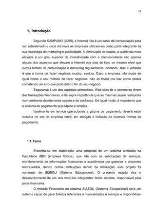 11




   1. Introdução

        Segundo CAMPANO (2009), a Internet não é um canal de comunicação para
ser subestimado e cada dia mais as empresas utilizam-na como parte integrante da
sua estratégia de marketing e publicidade. A diminuição de custos, a audiência mais
elevada e um grau superior de interatividade com o cliente/visitante são apenas
alguns dos aspectos que elevam a Internet nos dias de hoje ao mesmo nível que
outras formas de comunicação e marketing regularmente utilizados. Mas a verdade
é que a forma de fazer negócios mudou, evoluiu. Caso a empresa não mude de
igual forma o seu método de fazer negócios, não só ficará pra traz como estará
cometendo um erro que pode ditar o fim do seu negócio.
        Segurança é um dos aspectos primordiais. Web sites de e-commerce vivem
das transações financeiras, é de supra importância que as mesmas sejam realizadas
num ambiente devidamente seguro e de confiança. De igual modo, é importante que
o sistema de pagamento seja rápido e simples.
        Idealmente em termos operacionais a página de pagamento deverá estar
incluída no site da empresa tendo em atenção à inclusão de diversas formas de
pagamento.




   1.1. Tema


        Encontra-se em elaboração uma proposta de um sistema unificado na
Faculdade ABC (empresa fictícia), que lide com as solicitações de serviços,
monitoramento de informações financeiras e acadêmicas por gestores e discentes
matriculados, dentre outras atribuições dentro da Instituição, este projeto foi
nomeado de SISEDU (Sistema Educacional). O presente estudo visa o
desenvolvimento de um dos módulos integrantes deste sistema, responsável pela
parte financeira.
        O módulo Financeiro do sistema SISEDU (Sistema Educacional) será um
sistema capaz de gerar boletos referentes a mensalidades e serviços e disponibilizá-
 