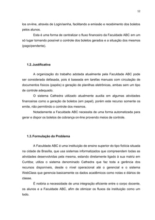 12



los on-line, através de Login/senha, facilitando a emissão e recebimento dos boletos
pelos alunos.
          Esta é uma forma de centralizar o fluxo financeiro da Faculdade ABC em um
só lugar tornando possível o controle dos boletos gerados e a situação dos mesmos
(pago/pendente).




   1.2. Justificativa


          A organização do trabalho adotada atualmente pela Faculdade ABC pode
ser considerada defasada, pois é baseada em tarefas manuais com circulação de
documentos físicos (papéis) e geração de planilhas eletrônicas, ambas sem um tipo
de controle adequado.
          O sistema Cathedra utilizado atualmente auxilia em algumas atividades
financeiras como a geração de boletos (em papel), porém este recurso somente os
emite, não permitindo o controle dos mesmos.
          Notadamente a Faculdade ABC necessita de uma forma automatizada para
gerar e dispor os boletos de cobrança on-line provendo meios de controle.




   1.3. Formulação do Problema


          A Faculdade ABC é uma instituição de ensino superior do tipo fictícia situada
na cidade de Brasília, que usa sistemas informatizados que compreendem todas as
atividades desenvolvidas pela mesma, estando diretamente ligado à sua matriz em
Curitiba; utiliza o sistema denominado Cathedra que faz toda a gerência dos
recursos disponíveis, desde o nível operacional até o gerencial e o sistema
WebClass que gerencia basicamente os dados acadêmicos como notas e diários de
classe.
          É notória a necessidade de uma integração eficiente entre o corpo docente,
os alunos e a Faculdade ABC, afim de otimizar os fluxos da instituição como um
todo.
 