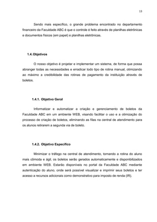 13



           Sendo mais específico, o grande problema encontrado no departamento
financeiro da Faculdade ABC é que o controle é feito através de planilhas eletrônicas
e documentos físicos (em papel) e planilhas eletrônicas.




   1.4. Objetivos


           O nosso objetivo é projetar e implementar um sistema, de forma que possa
abranger todas as necessidades e erradicar todo tipo de rotina manual, otimizando
ao máximo a credibilidade das rotinas de pagamento da instituição através de
boletos.




      1.4.1. Objetivo Geral


           Informatizar e automatizar a criação e gerenciamento de boletos da
Faculdade ABC em um ambiente WEB, visando facilitar o uso e a otimização do
processo de criação de boletos, eliminando as filas na central de atendimento para
os alunos retirarem a segunda via de boleto.




      1.4.2. Objetivo Específico


           Minimizar o tráfego na central de atendimento, tornando a rotina do aluno
mais cômoda e ágil, os boletos serão gerados automaticamente e disponibilizados
em ambiente WEB. Estarão disponíveis no portal da Faculdade ABC mediante
autenticação do aluno, onde será possível visualizar e imprimir seus boletos e ter
acesso a recursos adicionais como demonstrativo para imposto de renda (IR).
 