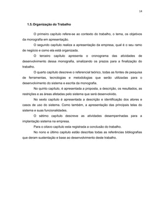 14



   1.5. Organização do Trabalho


        O primeiro capítulo refere-se ao contexto do trabalho, o tema, os objetivos
da monografia em apresentação.
        O segundo capítulo realiza a apresentação da empresa, qual é o seu ramo
de negócio e como ela está organizada.
        O   terceiro   capítulo   apresenta   o   cronograma    das   atividades   de
desenvolvimento dessa monografia, sinalizando os prazos para a finalização do
trabalho.
        O quarto capítulo descreve o referencial teórico, todas as fontes de pesquisa
de ferramentas, tecnologias e metodologias que serão utilizadas para o
desenvolvimento do sistema e escrita da monografia.
        No quinto capítulo, é apresentada a proposta, a descrição, os resultados, as
restrições e as áreas afetadas pelo sistema que será desenvolvido.
        No sexto capítulo é apresentada a descrição e identificação dos atores e
casos de uso do sistema. Como também, a apresentação das principais telas do
sistema e suas funcionalidades.
        O sétimo capítulo descreve as atividades desempenhadas para a
implantação sistema na empresa.
        Para o oitavo capítulo esta registrada a conclusão do trabalho.
        No nono e último capitulo estão descritas todas as referências bibliografias
que deram sustentação e base ao desenvolvimento deste trabalho.
 