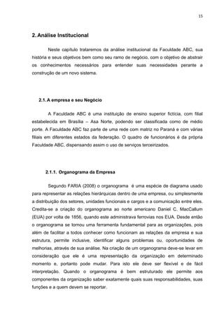 15



2. Análise Institucional

       Neste capítulo trataremos da análise institucional da Faculdade ABC, sua
história e seus objetivos bem como seu ramo de negócio, com o objetivo de abstrair
os conhecimentos necessários para entender suas necessidades perante a
construção de um novo sistema.




   2.1. A empresa e seu Negócio


       A Faculdade ABC é uma instituição de ensino superior fictícia, com filial
estabelecida em Brasília – Asa Norte, podendo ser classificada como de médio
porte. A Faculdade ABC faz parte de uma rede com matriz no Paraná e com várias
filiais em diferentes estados da federação. O quadro de funcionários é da própria
Faculdade ABC, dispensando assim o uso de serviços terceirizados.




      2.1.1. Organograma da Empresa


       Segundo FARIA (2008) o organograma é uma espécie de diagrama usado
para representar as relações hierárquicas dentro de uma empresa, ou simplesmente
a distribuição dos setores, unidades funcionais e cargos e a comunicação entre eles.
Credita-se a criação do organograma ao norte americano Daniel C. MacCallum
(EUA) por volta de 1856, quando este administrava ferrovias nos EUA. Desde então
o organograma se tornou uma ferramenta fundamental para as organizações, pois
além de facilitar a todos conhecer como funcionam as relações da empresa e sua
estrutura, permite inclusive, identificar alguns problemas ou, oportunidades de
melhorias, através de sua análise. Na criação de um organograma deve-se levar em
consideração que ele é uma representação da organização em determinado
momento e, portanto pode mudar. Para isto ele deve ser flexível e de fácil
interpretação. Quando o organograma é bem estruturado ele permite aos
componentes da organização saber exatamente quais suas responsabilidades, suas
funções e a quem devem se reportar.
 