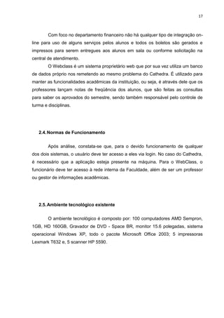 17



        Com foco no departamento financeiro não há qualquer tipo de integração on-
line para uso de alguns serviços pelos alunos e todos os boletos são gerados e
impressos para serem entregues aos alunos em sala ou conforme solicitação na
central de atendimento.
        O Webclass é um sistema proprietário web que por sua vez utiliza um banco
de dados próprio nos remetendo ao mesmo problema do Cathedra. É utilizado para
manter as funcionalidades acadêmicas da instituição, ou seja, é através dele que os
professores lançam notas de freqüência dos alunos, que são feitas as consultas
para saber os aprovados do semestre, sendo também responsável pelo controle de
turma e disciplinas.




   2.4. Normas de Funcionamento


        Após análise, constata-se que, para o devido funcionamento de qualquer
dos dois sistemas, o usuário deve ter acesso a eles via login. No caso do Cathedra,
é necessário que a aplicação esteja presente na máquina. Para o WebClass, o
funcionário deve ter acesso à rede interna da Faculdade, além de ser um professor
ou gestor de informações acadêmicas.




   2.5. Ambiente tecnológico existente


        O ambiente tecnológico é composto por: 100 computadores AMD Sempron,
1GB, HD 160GB, Gravador de DVD - Space BR, monitor 15.6 polegadas, sistema
operacional Windows XP, todo o pacote Microsoft Office 2003; 5 impressoras
Lexmark T632 e, 5 scanner HP 5590.
 