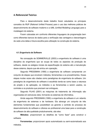 19



4. Referencial Teórico

       Para o desenvolvimento deste trabalho foram estudados os principais
conceitos do RUP (Rational Unified Process) para o uso das melhores práticas de
desenvolvimento de software moderno e a UML (Unified Modeling Language) para a
modelagem do sistema.
       Foram colocadas em confronto diferentes linguagens de programação bem
como diferentes bancos de dados para a verificação das vantagens e desvantagens
da cada uma delas e futura escolha para utilização na construção do sistema.




   4.1. Engenharia de Software


       Na concepção de SOMMERVILLE (2003) a engenharia de software é uma
disciplina da engenharia que se ocupa de todos os aspectos da produção de
software, desde os estágios iniciais de especificação do sistema até a manutenção
desse sistema, depois que ele entrou em operação.
       Segundo PRESSMAN (1995) a engenharia de software compreende um
conjunto de etapas que envolvem métodos, ferramentas e os procedimentos. Essas
etapas muitas vezes são citadas como paradigmas de engenharia de software. Um
paradigma de engenharia de software é escolhido tendo-se como base a natureza
do projeto e da aplicação, os métodos e as ferramentas a serem usados, os
controles e os produtos que precisam ser entregues.
       Segundo FILHO (2001) as máquinas de tratamento de informação são
organizadas em estruturas úteis, formando os sistemas de informática.
       Ainda segundo PRESSMAN (1995) a engenharia de software é um rebento
da engenharia de sistemas e de hardware. Ela abrange um conjunto de três
elementos fundamentais que possibilitam ao gerente o controle do processo de
desenvolvimento do software e oferece ao profissional uma base para a construção
de software de alta qualidade produtivamente, são eles:
       Métodos: proporcionam os detalhes de “como fazer” para construir o
software.
       Ferramentas: proporcionam apoio automatizado ou semi-automatizado aos
métodos.
 