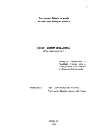 ii




         Emerson Alex Teixeira de Morais
        Michael James Rodrigues Romeiro




       SISEDU – SISTEMA EDUCACIONAL
                MÓDULO FINANCEIRO




                                  Monografia apresentada a
                                  Faculdade Alvorada para a
                                  obtenção do título de Bacharel
                                  em Sistemas de Informação.




Orientadores:      Prof. Mestre Osmar Ribeiro Torres
                   Profa. Mestre Elizabeth d´Arrochella Teixeira




                    Brasília-DF
                       2011
 