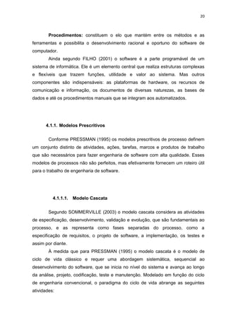 20



        Procedimentos: constituem o elo que mantém entre os métodos e as
ferramentas e possibilita o desenvolvimento racional e oportuno do software de
computador.
        Ainda segundo FILHO (2001) o software é a parte programável de um
sistema de informática. Ele é um elemento central que realiza estruturas complexas
e flexíveis que trazem funções, utilidade e valor ao sistema. Mas outros
componentes são indispensáveis: as plataformas de hardware, os recursos de
comunicação e informação, os documentos de diversas naturezas, as bases de
dados e até os procedimentos manuais que se integram aos automatizados.




      4.1.1. Modelos Prescritivos


        Conforme PRESSMAN (1995) os modelos prescritivos de processo definem
um conjunto distinto de atividades, ações, tarefas, marcos e produtos de trabalho
que são necessários para fazer engenharia de software com alta qualidade. Esses
modelos de processos não são perfeitos, mas efetivamente fornecem um roteiro útil
para o trabalho de engenharia de software.




          4.1.1.1.   Modelo Cascata


        Segundo SOMMERVILLE (2003) o modelo cascata considera as atividades
de especificação, desenvolvimento, validação e evolução, que são fundamentais ao
processo, e as representa como fases separadas do processo, como a
especificação de requisitos, o projeto de software, a implementação, os testes e
assim por diante.
        À medida que para PRESSMAN (1995) o modelo cascata é o modelo de
ciclo de vida clássico e requer uma abordagem sistemática, sequencial ao
desenvolvimento do software, que se inicia no nível do sistema e avança ao longo
da análise, projeto, codificação, teste e manutenção. Modelado em função do ciclo
de engenharia convencional, o paradigma do ciclo de vida abrange as seguintes
atividades:
 