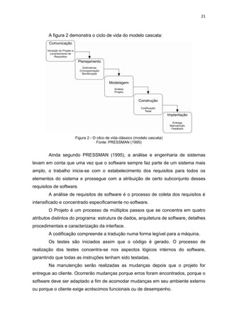 21



        A figura 2 demonstra o ciclo de vida do modelo cascata:




                     Figura 2 - O cilco de vida clássico (modelo cascata)
                                  Fonte: PRESSMAN (1995)


        Ainda segundo PRESSMAN (1995), a análise e engenharia de sistemas
levam em conta que uma vez que o software sempre faz parte de um sistema mais
amplo, o trabalho inicia-se com o estabelecimento dos requisitos para todos os
elementos do sistema e prossegue com a atribuição de certo subconjunto desses
requisitos de software.
        A análise de requisitos de software é o processo de coleta dos requisitos é
intensificado e concentrado especificamente no software.
        O Projeto é um processo de múltiplos passos que se concentra em quatro
atributos distintos do programa: estrutura de dados, arquitetura de software, detalhes
procedimentais e caracterização da interface.
        A codificação compreende a tradução numa forma legível para a máquina.
        Os testes são iniciados assim que o código é gerado. O processo de
realização dos testes concentra-se nos aspectos lógicos internos do software,
garantindo que todas as instruções tenham sido testadas.
        Na manutenção serão realizadas as mudanças depois que o projeto for
entregue ao cliente. Ocorrerão mudanças porque erros foram encontrados, porque o
software deve ser adaptado a fim de acomodar mudanças em seu ambiente externo
ou porque o cliente exige acréscimos funcionais ou de desempenho.
 