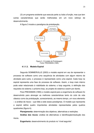 23



          (3) um programa existente que executa parte ou toda a função, mas que tem
outras    características   que   serão    melhoradas      em      um   novo   esforço   de
desenvolvimento.
          A figura 3 mostra o paradigma de prototipação.




                             Figura 3 - O modelo de Prototipagem
                                  Fonte: PRESSMAN (1995)

            4.1.1.3.   Modelo Espiral


          Segundo SOMMERVILLE (2003) o modelo espiral em vez de representar o
processo de software como uma sequência de atividades com algum retorno de
atividade para outra, o processo é representado como uma espiral. Cada loop na
espiral representa uma fase do processo de software. Assim, o loop mais interno
pode estar relacionado à viabilidade do sistema; o loop seguinte, à definição dos
requisitos do sistema; o próximo loop, ao projeto do sistema e assim por diante.
          Para PRESSMAN (1995) o modelo espiral para a engenharia de software foi
desenvolvido para abranger as melhores características tanto do ciclo de vida
clássico como da prototipação, acrescentando, ao mesmo tempo, um novo elemento
– a análise de riscos – que falta a este esses paradigmas. O modelo que representa
a espiral define quatro importantes atividades representadas pelos quatros
quadrantes (figura 4):
          Planejamento: determinação dos objetivos, alternativas e restrições.
          Análise dos riscos: análise de alternativas e identificação/resolução dos
riscos.
          Engenharia: desenvolvimento do produto no “nível seguinte”.
 