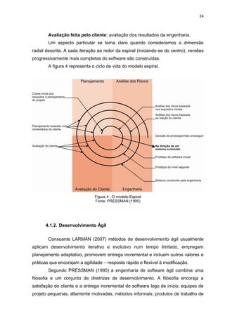 24



        Avaliação feita pelo cliente: avaliação dos resultados da engenharia.
        Um aspecto particular se torna claro quando consideramos a dimensão
radial descrita. A cada iteração ao redor da espiral (iniciando-se do centro), versões
progressivamente mais completas do software são construídas.
        A figura 4 representa o ciclo de vida do modelo espiral.




                               Figura 4 - O modelo Espiral
                               Fonte: PRESSMAN (1995)




      4.1.2. Desenvolvimento Ágil


        Consoante LARMAN (2007) métodos de desenvolvimento ágil usualmente
aplicam desenvolvimento iterativo e evolutivo num tempo limitado, empregam
planejamento adaptativo, promovem entrega incremental e incluem outros valores e
práticas que encorajam a agilidade – resposta rápida e flexível à modificação.
        Segundo PRESSMAN (1995) a engenharia de software ágil combina uma
filosofia e um conjunto de diretrizes de desenvolvimento. A filosofia encoraja a
satisfação do cliente e a entrega incremental do software logo de início; equipes de
projeto pequenas, altamente motivadas, métodos informais; produtos de trabalho de
 