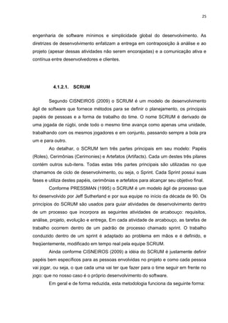 25



engenharia de software mínimos e simplicidade global do desenvolvimento. As
diretrizes de desenvolvimento enfatizam a entrega em contraposição à análise e ao
projeto (apesar dessas atividades não serem encorajadas) e a comunicação ativa e
contínua entre desenvolvedores e clientes.




          4.1.2.1.   SCRUM


        Segundo CISNEIROS (2009) o SCRUM é um modelo de desenvolvimento
ágil de software que fornece métodos para se definir o planejamento, os principais
papéis de pessoas e a forma de trabalho do time. O nome SCRUM é derivado de
uma jogada de rúgbi, onde todo o mesmo time avança como apenas uma unidade,
trabalhando com os mesmos jogadores e em conjunto, passando sempre a bola pra
um e para outro.
        Ao detalhar, o SCRUM tem três partes principais em seu modelo: Papéis
(Roles), Cerimônias (Cerimonies) e Artefatos (Artifacts). Cada um destes três pilares
contém outros sub-itens. Todas estas três partes principais são utilizadas no que
chamamos de ciclo de desenvolvimento, ou seja, o Sprint. Cada Sprint possui suas
fases e utiliza destes papéis, cerimônias e artefatos para alcançar seu objetivo final.
        Conforme PRESSMAN (1995) o SCRUM é um modelo ágil de processo que
foi desenvolvido por Jeff Sutherland e por sua equipe no início da década de 90. Os
princípios do SCRUM são usados para guiar atividades de desenvolvimento dentro
de um processo que incorpora as seguintes atividades de arcabouço: requisitos,
análise, projeto, evolução e entrega, Em cada atividade de arcabouço, as tarefas de
trabalho ocorrem dentro de um padrão de processo chamado sprint. O trabalho
conduzido dentro de um sprint é adaptado ao problema em mãos e é definido, e
freqüentemente, modificado em tempo real pela equipe SCRUM.
        Ainda conforme CISNEIROS (2009) a idéia do SCRUM é justamente definir
papéis bem específicos para as pessoas envolvidas no projeto e como cada pessoa
vai jogar, ou seja, o que cada uma vai ter que fazer para o time seguir em frente no
jogo: que no nosso caso é o próprio desenvolvimento do software.
        Em geral e de forma reduzida, esta metodologia funciona da seguinte forma:
 