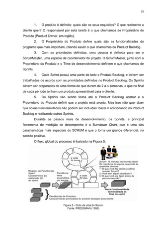 26



           1.   O produto é definido: quais são os seus requisitos? O que realmente o
cliente quer? O responsável por esta tarefa é o que chamamos de Proprietário do
Produto (Product Owner, em inglês).
           2.   O Proprietário do Produto define quais são as funcionalidades do
programa que mais importam, criando assim o que chamamos de Product Backlog.
           3.   Com as prioridades definidas, uma pessoa é definida para ser o
ScrumMaster, uma espécie de coordenador do projeto. O ScrumMaster, junto com o
Proprietário do Produto e o Time de desenvolvimento definem o que chamamos de
Sprints.
           4.   Cada Sprint possui uma parte de todo o Product Backlog, e devem ser
trabalhados de acordo com as prioridades definidas no Product Backlog. Os Sprints
devem ser preparados de uma forma de que durem de 2 a 4 semanas, e que no final
de cada período tenham um produto apresentável para o cliente.
           5.   Os Sprints vão sendo feitos até o Product Backlog acabar e o
Proprietário do Produto definir que o projeto está pronto. Mas isso não quer dizer
que novas funcionalidades não podem ser incluídas: basta ir adicionando no Product
Backlog e realizando outros Sprints.
           Durante os passos reais de desenvolvimento, os Sprints, a principal
ferramenta de medição de desempenho é o Burndown Chart, que é uma das
características mais especiais do SCRUM e que o torna um grande diferencial, no
sentido positivo.
           O fluxo global do processo é ilustrado na Figura 5.




                               Figura 5 - Ciclo de vida do Scrum
                                  Fonte: PRESSMAN (1995)
 