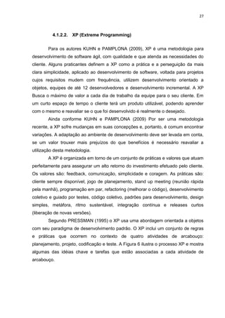 27



          4.1.2.2.   XP (Extreme Programming)


       Para os autores KUHN e PAMPLONA (2009), XP é uma metodologia para
desenvolvimento de software ágil, com qualidade e que atenda as necessidades do
cliente. Alguns praticantes definem a XP como a prática e a perseguição da mais
clara simplicidade, aplicado ao desenvolvimento de software, voltada para projetos
cujos requisitos mudem com frequência, utilizem desenvolvimento orientado a
objetos, equipes de até 12 desenvolvedores e desenvolvimento incremental. A XP
Busca o máximo de valor a cada dia de trabalho da equipe para o seu cliente. Em
um curto espaço de tempo o cliente terá um produto utilizável, podendo aprender
com o mesmo e reavaliar se o que foi desenvolvido é realmente o desejado.
       Ainda conforme KUHN e PAMPLONA (2009) Por ser uma metodologia
recente, a XP sofre mudanças em suas concepções e, portanto, é comum encontrar
variações. A adaptação ao ambiente de desenvolvimento deve ser levada em conta,
se um valor trouxer mais prejuízos do que benefícios é necessário reavaliar a
utilização desta metodologia.
       A XP é organizada em torno de um conjunto de práticas e valores que atuam
perfeitamente para assegurar um alto retorno do investimento efetuado pelo cliente.
Os valores são: feedback, comunicação, simplicidade e coragem. As práticas são:
cliente sempre disponível, jogo de planejamento, stand up meeting (reunião rápida
pela manhã), programação em par, refactoring (melhorar o código), desenvolvimento
coletivo e guiado por testes, código coletivo, padrões para desenvolvimento, design
simples, metáfora, ritmo sustentável, integração contínua e releases curtos
(liberação de novas versões).
       Segundo PRESSMAN (1995) o XP usa uma abordagem orientada a objetos
com seu paradigma de desenvolvimento padrão. O XP inclui um conjunto de regras
e práticas que ocorrem no contexto de quatro atividades de arcabouço:
planejamento, projeto, codificação e teste. A Figura 6 ilustra o processo XP e mostra
algumas das idéias chave e tarefas que estão associadas a cada atividade de
arcabouço.
 