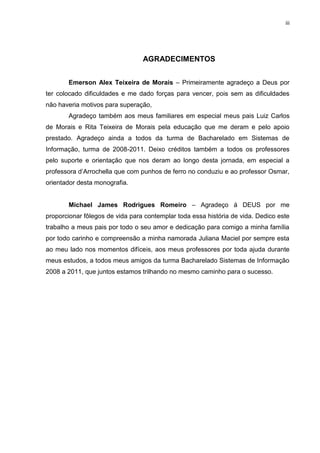iii




                                 AGRADECIMENTOS


       Emerson Alex Teixeira de Morais – Primeiramente agradeço a Deus por
ter colocado dificuldades e me dado forças para vencer, pois sem as dificuldades
não haveria motivos para superação,
       Agradeço também aos meus familiares em especial meus pais Luiz Carlos
de Morais e Rita Teixeira de Morais pela educação que me deram e pelo apoio
prestado. Agradeço ainda a todos da turma de Bacharelado em Sistemas de
Informação, turma de 2008-2011. Deixo créditos também a todos os professores
pelo suporte e orientação que nos deram ao longo desta jornada, em especial a
professora d’Arrochella que com punhos de ferro no conduziu e ao professor Osmar,
orientador desta monografia.


       Michael James Rodrigues Romeiro – Agradeço á DEUS por me
proporcionar fôlegos de vida para contemplar toda essa história de vida. Dedico este
trabalho a meus pais por todo o seu amor e dedicação para comigo a minha família
por todo carinho e compreensão a minha namorada Juliana Maciel por sempre esta
ao meu lado nos momentos difíceis, aos meus professores por toda ajuda durante
meus estudos, a todos meus amigos da turma Bacharelado Sistemas de Informação
2008 a 2011, que juntos estamos trilhando no mesmo caminho para o sucesso.
 
