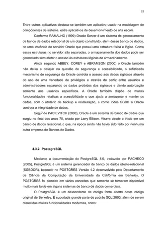32



Entre outros aplicativos destaca-se também um aplicativo usado na modelagem de
componentes de sistema, entre aplicativos de desenvolvimento de alta escala.
       Conforme RAMALHO (1999) Oracle Server é um sistema de gerenciamento
de banco de dados relacional de um objeto constituído, além desse banco de dados,
de uma instância de servidor Oracle que possui uma estrutura física e lógica. Como
essas estruturas no servidor são separadas, o armazenamento dos dados pode ser
gerenciado sem afetar o acesso às estruturas lógicas de armazenamento.
       Ainda segundo ABBEY, COREY e ABRAMSON (2000) o Oracle também
não deixa a desejar na questão de segurança e acessibilidade, o sofisticado
mecanismo de segurança da Oracle controla o acesso aos dados sigilosos através
do uso de uma variedade de privilégios e através de perfiz entre usuários e
administradores separando os dados proibidos dos sigilosos e dando autorização
somente   aos   usuários   específicos.   A Oracle   também    dispõe   de     muitas
funcionalidades relativas a acessibilidade o que ajuda a armazenar e manter os
dados, com o utilitário de backup e restauração, e como todos SGBD a Oracle
controla a integridade de dados.
       Segundo PACIEVITCH (2000), Oracle é um sistema de banco de dados que
surgiu no final dos anos 70, criado por Larry Ellison. Visava desde o início ser um
banco de dados relacional, o que, na época ainda não havia sido feito por nenhuma
outra empresa de Bancos de Dados.




      4.3.2. PostegreSQL


       Mediante a documentação do PostgreSQL 8.0, traduzido por PACHECO
(2005), PostgreSQL é um sistema gerenciador de banco de dados objeto-relacional
(SGBDOR), baseado no POSTGRES Versão 4.2 desenvolvido pelo Departamento
de Ciência da Computação da Universidade da Califórnia em Berkeley. O
POSTGRES foi pioneiro em vários conceitos que somente se tornaram disponível
muito mais tarde em alguns sistemas de banco de dados comerciais.
       O PostgreSQL é um descendente de código fonte aberto deste código
original de Berkeley. É suportada grande parte do padrão SQL:2003, além de serem
oferecidas muitas funcionalidades modernas, como:
 