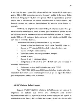 34



R, no início dos anos 70; em 1996, a American National Institute (ANSI) publicou um
padrão SQL. A SQL estabeleceu-se como linguagem padrão de Banco de Dados
Relacional. A linguagem SQL tem como grande virtude a capacidade de gerenciar
índices sem a necessidade de controle individualizado no índice corrente, ago
bastante comum nos Sistemas Gerenciadores de Arquivos, como Dbase por
exemplo.
        O MySQL foi originalmente desenvolvido pela empresa sueca TCX, que
necessitava de um servidor de banco de dados que operasse com grandes escalas
de dados rapidamente sem exibir caríssimas plataformas de hardware. A TCX opera
desde 1996 com 40 bancos de dados, contendo 10.000 tabelas, sendo 500 delas
com mais de 10 milhões de linhas.
       Dentre as características que se destacam no MyQSL estão:
       •     Suporte a diferentes plataformas: Win32, Linux, FressBSB, Unix e etc;
       •     Suporte às API’s das de PHP, Perl, C, C++, Java, Pynthon e etc;
       •     Suporte a múltiplos processadores;
       •     Sofisticado sistema de criptografia flexível e seguro;
       •     Suporte a ODBC;
       •     Suporte de até 16 índices por tabela;
       •     Código fonte escrito em C e C++ e testado com uma variedade de
diferentes compiladores;
       •     O cliente conecta no MySQL através de conexão TCP/IP.
       Para PACIEVITCH (2010), esse SGBD possui interface simples, e também a
capacidade de rodar em vários sistemas operacionais, o que são alguns dos motivos
para este programa ser tão usado atualmente.




   4.4. RUP (Rational Unified Process)


       Segundo KRUCHTEN (2003), o Rational Unified Process é um processo de
engenharia   de    software    que    fornece    uma    abordagem     para   assumir
responsabilidades dentro da organização. O RUP na sua concepção, tem objetivo de
assegura dentro da construção do software a entrega do projeto nas conformidades
 