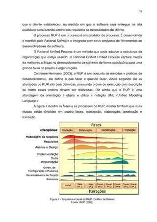35



que o cliente estabeleceu, na medida em que o software seja entregue na alta
qualidade satisfazendo dentro dos requisitos as necessidades do cliente.
        O processo RUP é um processo é um produtor de processo. É desenvolvido
e mantido pela Rational Software e integrado com seus conjuntos de ferramentas de
desenvolvedores de software.
        O Rational Unified Process é um método que pode adaptar a estruturas da
organização que esteja usando. O Rational Unified Unified Process captura muitas
da melhores práticas no desenvolvimento de software de forma satisfatória para uma
grande faixa de projeto e organizações.
        Conforme Hermano (2003), o RUP é um conjunto de métodos e práticas de
desenvolvimento, ele define o que fazer e quando fazer. Ainda segundo ele as
atividades do RUP são bem definidas, possuindo ordem de execução com descrição
de como essas ordens devem ser realizadas. Diz ainda que o RUP é uma
abordagem da orientação a objeto e utiliza a notação UML (Unified Modeling
Language).
        A figura 7 mostra as fases e os processos do RUP, mostra também que suas
etapas estão divididas em quatro fases: concepção, elaboração, construção e
transição.




                   Figura 7 - Arquitetura Geral do RUP (Gráfico de Baleia)
                                      Fonte: RUP (2009)
 