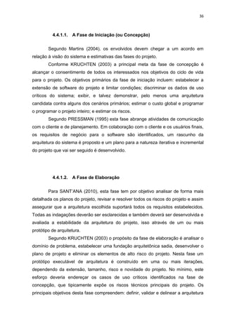 36



          4.4.1.1.   A Fase de Iniciação (ou Concepção)


        Segundo Martins (2004), os envolvidos devem chegar a um acordo em
relação à visão do sistema e estimativas das fases do projeto.
        Conforme KRUCHTEN (2003) a principal meta da fase de concepção é
alcançar o consentimento de todos os interessados nos objetivos do ciclo de vida
para o projeto. Os objetivos primários da fase de iniciação incluem: estabelecer a
extensão de software do projeto e limitar condições; discriminar os dados de uso
críticos do sistema; exibir, e talvez demonstrar, pelo menos uma arquitetura
candidata contra alguns dos cenários primários; estimar o custo global e programar
o programar o projeto inteiro; e estimar os riscos.
        Segundo PRESSMAN (1995) esta fase abrange atividades de comunicação
com o cliente e de planejamento. Em colaboração com o cliente e os usuários finais,
os requisitos de negócio para o software são identificados, um rascunho da
arquitetura do sistema é proposto e um plano para a natureza iterativa e incremental
do projeto que vai ser seguido é desenvolvido.




          4.4.1.2.   A Fase de Elaboração


        Para SANT’ANA (2010), esta fase tem por objetivo analisar de forma mais
detalhada os planos do projeto, revisar e resolver todos os riscos do projeto e assim
assegurar que a arquitetura escolhida suportará todos os requisitos estabelecidos.
Todas as indagações deverão ser esclarecidas e também deverá ser desenvolvida e
avaliada a estabilidade da arquitetura do projeto, isso através de um ou mais
protótipo de arquitetura.
        Segundo KRUCHTEN (2003) o propósito da fase de elaboração é analisar o
domínio de problema, estabelecer uma fundação arquitetônica sadia, desenvolver o
plano de projeto e eliminar os elementos de alto risco do projeto. Nesta fase um
protótipo executável de arquitetura é construído em uma ou mais iterações,
dependendo da extensão, tamanho, risco e novidade do projeto. No mínimo, este
esforço deveria endereçar os casos de uso críticos identificados na fase de
concepção, que tipicamente expõe os riscos técnicos principais do projeto. Os
principais objetivos desta fase compreendem: definir, validar e delinear a arquitetura
 