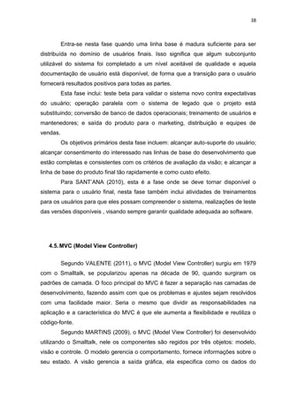 38



          Entra-se nesta fase quando uma linha base é madura suficiente para ser
distribuída no domínio de usuários finais. Isso significa que algum subconjunto
utilizável do sistema foi completado a um nível aceitável de qualidade e aquela
documentação de usuário está disponível, de forma que a transição para o usuário
fornecerá resultados positivos para todas as partes.
          Esta fase inclui: teste beta para validar o sistema novo contra expectativas
do usuário; operação paralela com o sistema de legado que o projeto está
substituindo; conversão de banco de dados operacionais; treinamento de usuários e
mantenedores; e saída do produto para o marketing, distribuição e equipes de
vendas.
          Os objetivos primários desta fase incluem: alcançar auto-suporte do usuário;
alcançar consentimento do interessado nas linhas de base do desenvolvimento que
estão completas e consistentes com os critérios de avaliação da visão; e alcançar a
linha de base do produto final tão rapidamente e como custo efeito.
          Para SANT’ANA (2010), esta é a fase onde se deve tornar disponível o
sistema para o usuário final, nesta fase também inclui atividades de treinamentos
para os usuários para que eles possam compreender o sistema, realizações de teste
das versões disponíveis , visando sempre garantir qualidade adequada ao software.




   4.5. MVC (Model View Controller)


          Segundo VALENTE (2011), o MVC (Model View Controller) surgiu em 1979
com o Smalltalk, se popularizou apenas na década de 90, quando surgiram os
padrões de camada. O foco principal do MVC é fazer a separação nas camadas de
desenvolvimento, fazendo assim com que os problemas e ajustes sejam resolvidos
com uma facilidade maior. Seria o mesmo que dividir as responsabilidades na
aplicação e a característica do MVC é que ele aumenta a flexibilidade e reutiliza o
código-fonte.
          Segundo MARTINS (2009), o MVC (Model View Controller) foi desenvolvido
utilizando o Smalltalk, nele os componentes são regidos por três objetos: modelo,
visão e controle. O modelo gerencia o comportamento, fornece informações sobre o
seu estado. A visão gerencia a saída gráfica, ela especifica como os dados do
 