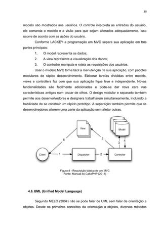 39



modelo são mostrados aos usuários. O controle interpreta as entradas do usuário,
ele comanda o modelo e a visão para que sejam alterados adequadamente, isso
ocorre de acordo com as ações do usuário.
        Conforme LACKEY a programação em MVC separa sua aplicação em três
partes principais:
        1.    O model representa os dados;
        2.    A view representa a visualização dos dados;
        3.    O controller manipula e roteia as requisições dos usuários.
        Usar o modelo MVC torna fácil a manutenção da sua aplicação, com pacotes
modulares de rápido desenvolvimento. Elaborar tarefas divididas entre models,
views e controllers faz com que sua aplicação fique leve e independente. Novas
funcionalidades são facilmente adicionadas e pode-se dar nova cara nas
características antigas num piscar de olhos. O design modular e separado também
permite aos desenvolvedores e designers trabalharem simultaneamente, incluindo a
habilidade de se construir um rápido protótipo. A separação também permite que os
desenvolvedores alterem uma parte da aplicação sem afetar outras.




                         Figura 8 - Requisição básica de um MVC
                            Fonte: Manual do CakePHP (2011)




   4.6. UML (Unified Model Language)


        Segundo MELO (2004) não se pode falar de UML sem falar de orientação a
objetos. Desde os primeiros conceitos da orientação a objetos, diversos métodos
 