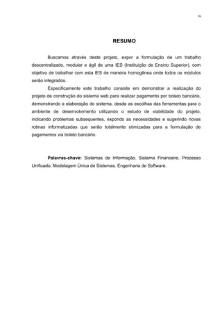 iv




                                      RESUMO


       Buscamos através deste projeto, expor a formulação de um trabalho
descentralizado, modular e ágil de uma IES (Instituição de Ensino Superior), com
objetivo de trabalhar com esta IES de maneira homogênea onde todos os módulos
serão integrados.
       Especificamente este trabalho consiste em demonstrar a realização do
projeto de construção do sistema web para realizar pagamento por boleto bancário,
demonstrando a elaboração do sistema, desde as escolhas das ferramentas para o
ambiente de desenvolvimento utilizando o estudo de viabilidade do projeto,
indicando problemas subsequentes, expondo as necessidades e sugerindo novas
rotinas informatizadas que serão totalmente otimizadas para a formulação de
pagamentos via boleto bancário.




       Palavras-chave: Sistemas de Informação. Sistema Financeiro. Processo
Unificado. Modelagem Única de Sistemas. Engenharia de Software.
 