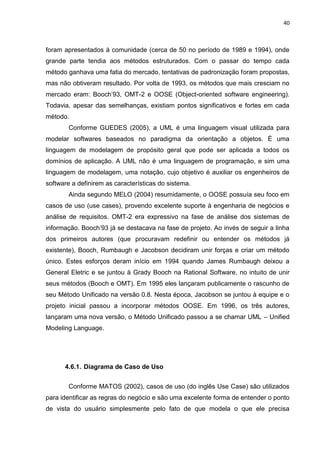 40



foram apresentados à comunidade (cerca de 50 no período de 1989 e 1994), onde
grande parte tendia aos métodos estruturados. Com o passar do tempo cada
método ganhava uma fatia do mercado, tentativas de padronização foram propostas,
mas não obtiveram resultado. Por volta de 1993, os métodos que mais cresciam no
mercado eram: Booch’93, OMT-2 e OOSE (Object-oriented software engineering).
Todavia, apesar das semelhanças, existiam pontos significativos e fortes em cada
método.
        Conforme GUEDES (2005), a UML é uma linguagem visual utilizada para
modelar softwares baseados no paradigma da orientação a objetos. É uma
linguagem de modelagem de propósito geral que pode ser aplicada a todos os
domínios de aplicação. A UML não é uma linguagem de programação, e sim uma
linguagem de modelagem, uma notação, cujo objetivo é auxiliar os engenheiros de
software a definirem as características do sistema.
        Ainda segundo MELO (2004) resumidamente, o OOSE possuía seu foco em
casos de uso (use cases), provendo excelente suporte à engenharia de negócios e
análise de requisitos. OMT-2 era expressivo na fase de análise dos sistemas de
informação. Booch’93 já se destacava na fase de projeto. Ao invés de seguir a linha
dos primeiros autores (que procuravam redefinir ou entender os métodos já
existente), Booch, Rumbaugh e Jacobson decidiram unir forças e criar um método
único. Estes esforços deram início em 1994 quando James Rumbaugh deixou a
General Eletric e se juntou à Grady Booch na Rational Software, no intuito de unir
seus métodos (Booch e OMT). Em 1995 eles lançaram publicamente o rascunho de
seu Método Unificado na versão 0.8. Nesta época, Jacobson se juntou à equipe e o
projeto inicial passou a incorporar métodos OOSE. Em 1996, os três autores,
lançaram uma nova versão, o Método Unificado passou a se chamar UML – Unified
Modeling Language.




      4.6.1. Diagrama de Caso de Uso


        Conforme MATOS (2002), casos de uso (do inglês Use Case) são utilizados
para identificar as regras do negócio e são uma excelente forma de entender o ponto
de vista do usuário simplesmente pelo fato de que modela o que ele precisa
 