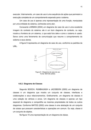 41



executar. Internamente, um caso de uso é uma sequência de ações que permeiam a
execução completa de um comportamento esperado para o sistema.
        Um caso de uso é apenas uma representação de uma função, manipulada
por uma entidade do sistema, conhecida como ator.
        Consoante LARMAN (2004) um diagrama de caso de uso é uma excelente
imagem do contexto do sistema; ele é um bom diagrama de contexto, ou seja,
mostra a fronteira de um sistema, o que está fora dele e como o sistema é usado.
Serve como uma ferramenta de comunicação que resume o comportamento do
sistema e seus atores.
        A figura 9 representa um diagrama de caso de uso, conforme os padrões da
UML.




                          Figura 9 - Diagrama de caso de uso
                                 Fonte: MATOS (2002)




       4.6.2. Diagrama de Classes


        Segundo BOOCH, RUMBAUNGH e JACOBSON (2005) um diagrama de
classes é um diagrama que mostra um conjunto de classes, interfaces e
colaborações e seus relacionamentos. Graficamente, um diagrama de classes é
uma coleção de vértices e arcos. Um diagrama de classes é apenas um tipo
especial de diagrama e compartilha as mesmas propriedades de todos os outros
diagramas. Conforme MATOS (2002) uma classe é uma abstração de um conjunto
de coisas que possuem características e operações em comum. Ou seja, classe é
um conjunto de objetos.
        Na figura 10 uma representação de um diagrama de classe.
 