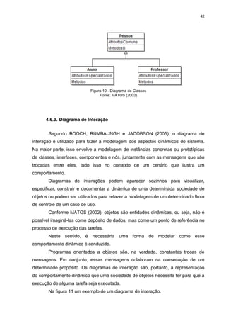 42




                            Figura 10 - Diagrama de Classes
                                 Fonte: MATOS (2002)




      4.6.3. Diagrama de Interação


       Segundo BOOCH, RUMBAUNGH e JACOBSON (2005), o diagrama de
interação é utilizado para fazer a modelagem dos aspectos dinâmicos do sistema.
Na maior parte, isso envolve a modelagem de instâncias concretas ou prototípicas
de classes, interfaces, componentes e nós, juntamente com as mensagens que são
trocadas entre eles, tudo isso no contexto de um cenário que ilustra um
comportamento.
       Diagramas de interações podem aparecer sozinhos para visualizar,
especificar, construir e documentar a dinâmica de uma determinada sociedade de
objetos ou podem ser utilizados para refazer a modelagem de um determinado fluxo
de controle de um caso de uso.
       Conforme MATOS (2002), objetos são entidades dinâmicas, ou seja, não é
possível imaginá-las como depósito de dados, mas como um ponto de referência no
processo de execução das tarefas.
       Neste   sentido, é    necessária uma forma             de modelar como   esse
comportamento dinâmico é conduzido.
       Programas orientados a objetos são, na verdade, constantes trocas de
mensagens. Em conjunto, essas mensagens colaboram na consecução de um
determinado propósito. Os diagramas de interação são, portanto, a representação
do comportamento dinâmico que uma sociedade de objetos necessita ter para que a
execução de alguma tarefa seja executada.
       Na figura 11 um exemplo de um diagrama de interação.
 