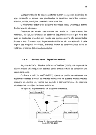 44



        Qualquer máquina de estados pretende avaliar os aspectos dinâmicos de
uma construção e sempre são identificados os seguintes elementos: estados,
entradas, saídas, transições, um estado inicial e um final.
        O importante é saber que o diagrama de estados possui um enfoque distinto
do diagrama de atividades.
        Diagramas de estado preocupam-se em avaliar o comportamento das
instâncias, ou seja, são avaliadas as possíveis sequências de ações por meio das
quais as instâncias procedem em reação aos eventos que lhe são apresentados
durante a vida. Por outro lado, diagramas de atividades são uma extensão à idéia
original das máquinas de estado, avaliando melhor as condições pelas quais as
instâncias chegam a determinadas decisões.




          4.6.5.1.   Desenho de um Diagrama de Estados


        Segundo BOOCH, RUMBAUNGH e JACOBSON (2005), um diagrama de
estados mostra uma máquina de estados, dando ênfase ao fluxo de controle de um
estado para outro.
        Conforme a visão de MATOS (2002) o ponto de partida para desenhar um
diagrama de estado é avaliar os atributos da instância em questão. Muitos atributos
possuem um domínio de valores que permite o acompanhamento de possíveis
transições que um objeto da classe poderia ter.
        Na figura 12 é apresentando um diagrama de estados.




                             Figura 12 - Diagrama de Estados
                                  Fonte: MATOS (2002)
 