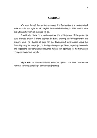 v




                                        ABSTRACT


        We seek through this project, exposing the formulation of a decentralized
work, modular and agile an HEI (Higher Education Institution), in order to work with
this IES evenly where all modules will be.
        Specifically this work is to demonstrate the achievement of the project to
build the web system to make payment by bank, showing the development of the
system, since the choices of tools for the development environment using the
feasibility study for the project, indicating subsequent problems, exposing the needs
and suggesting new computerized routines that are fully optimized for the formulation
of payments via bank transfer.




        Keywords: Information Systems. Financial System. Processo Unificado da
Rational Modeling Language. Software Engineering.
 
