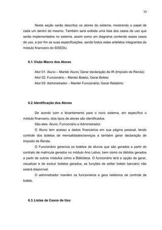 50



          Nesta seção serão descritos os atores do sistema, mostrando o papel de
cada um dentro do mesmo. Também será exibida uma lista dos casos de uso que
serão implementados no sistema, assim como um diagrama contendo esses casos
de uso, e por fim as suas especificações, sendo todos estes artefatos integrantes do
módulo financeiro do SISEDU.



   6.1. Visão Macro dos Atores


          Ator 01: Aluno – Manter Aluno; Gerar declaração de IR (Imposto de Renda)
          Ator 02: Funcionário – Manter Boleto; Gerar Boleto
          Ator 03: Administrador – Manter Funcionário; Gerar Relatório




   6.2. Identificação dos Atores


          De acordo com o levantamento para o novo sistema, em específico o
módulo financeiro, dois tipos de atores são identificados.
          São eles: Aluno, Funcionário e Administrador.
          O Aluno tem acesso a dados financeiros em sua página pessoal, tendo
controle dos boletos de mensalidades/serviços e também gerar declaração de
Imposto de Renda.
          O Funcionário gerencia os boletos de alunos que são gerados a partir do
contrato de matrícula gerados no módulo Ano Letivo, bem como os débitos gerados
a partir de outros módulos como a Biblioteca. O funcionário terá a opção de gerar,
visualizar e de excluir boletos gerados, as funções de editar boleto bancário não
estará disponível.
          O administrador mantém os funcionários e gera relatórios de controle de
boleto.




   6.3. Listas de Casos de Uso
 