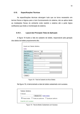 66



   6.10.    Especificações Técnicas


       As especificações técnicas abrangem tudo que se torna necessário em
termos físicos e lógicos para o bom funcionamento do sistema, isto se aplica deste
as instalações físicas do ambiente onde residirá o sistema até a parte lógica
(softwares) que farão a monitoração do sistema.



      6.10.1.      Layout das Principais Telas da Aplicação


       A figura 18 ilustra a tela de cadastro de boleto, responsável pela geração
dos dados do boleto propriamente dito.




                       Figura 18 - Tela de Cadastro de Novo Boleto


       Na figura 19, é demonstrado a tela de boleto cadastrado com sucesso.




                    Figura 19 - Tela de Boleto Cadastrado com Sucesso
 