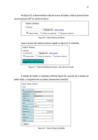 67



       Na figura 20, é demonstrada a tela de busca de boleto, onde é possível fazer
uma busca por CPF ou nome do Aluno.




                            Figura 20 - Tela de Busca de Boleto


       Caso a busca não retorne nenhum registro a figura 21 é mostrada.




                Figura 21 - Tela de Resultado de busca, caso não encontrado.




       A edição de boleto é mostrada conforme figura 22, quando há o acesso ao
botão editar, o programa traz os dados previamente inseridos.




                            Figura 22 - Tela de Edição de Boleto
 