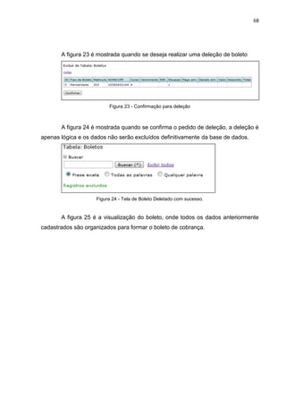 68




       A figura 23 é mostrada quando se deseja realizar uma deleção de boleto




                         Figura 23 - Confirmação para deleção



       A figura 24 é mostrada quando se confirma o pedido de deleção, a deleção é
apenas lógica e os dados não serão excluídos definitivamente da base de dados.




                    Figura 24 - Tela de Boleto Deletado com sucesso.


       A figura 25 é a visualização do boleto, onde todos os dados anteriormente
cadastrados são organizados para formar o boleto de cobrança.
 