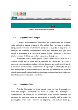 70




                        Figura 26 - Menu de Navegação do Sistema




   6.11       Segurança Física e Lógica


          O avanço da tecnologia da informação tem proporcionado as empresas
maior eficiência e rapidez na troca de informações. Esse novo tipo de ambiente
computacional tornou-se completamente complexo na questão da segurança. As
ameaças aos ambientes computacionais estão em constantes evoluções para
auxiliar a organização e a melhoria na segurança das informações onde foram
criadas normas e diretrizes que auxiliam a segurança da empresa.
          Atualmente existe a norma padrão ISO/IEC Internacional 17799 que é a
proteção contra grande quantidade de ameaças às informações, de forma a
assegurar a continuidade do negócio, minimizando danos comerciais e maximizando
o retorno de possibilidades e investimentos. A segurança da informação tem que
esta relacionada com o faturamento de uma empresa, sua imagem e sua reputação
perante as consequências de incidentes de segurança que muitas vezes podem ser
desastrosas, porém que podem ser evitadas.




   6.12       Segurança Física


          Proteção física pode ser obtida criando várias barreiras de proteção em
torno das estações minimizando os riscos de perdas das informações e
processamento de informações da organização. Cada barreira estabelece um
perímetro de segurança, cada um aumentando a proteção total fornecida. As
organizações devem usar perímetros de segurança para proteger áreas que
 