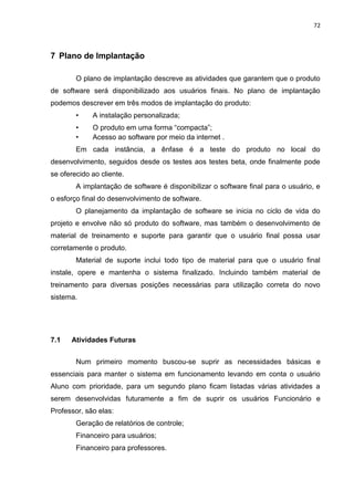 72



7 Plano de Implantação

        O plano de implantação descreve as atividades que garantem que o produto
de software será disponibilizado aos usuários finais. No plano de implantação
podemos descrever em três modos de implantação do produto:
        •    A instalação personalizada;
        •    O produto em uma forma “compacta”;
        •    Acesso ao software por meio da internet .
        Em cada instância, a ênfase é a teste do produto no local do
desenvolvimento, seguidos desde os testes aos testes beta, onde finalmente pode
se oferecido ao cliente.
        A implantação de software é disponibilizar o software final para o usuário, e
o esforço final do desenvolvimento de software.
        O planejamento da implantação de software se inicia no ciclo de vida do
projeto e envolve não só produto do software, mas também o desenvolvimento de
material de treinamento e suporte para garantir que o usuário final possa usar
corretamente o produto.
        Material de suporte inclui todo tipo de material para que o usuário final
instale, opere e mantenha o sistema finalizado. Incluindo também material de
treinamento para diversas posições necessárias para utilização correta do novo
sistema.




7.1   Atividades Futuras


        Num primeiro momento buscou-se suprir as necessidades básicas e
essenciais para manter o sistema em funcionamento levando em conta o usuário
Aluno com prioridade, para um segundo plano ficam listadas várias atividades a
serem desenvolvidas futuramente a fim de suprir os usuários Funcionário e
Professor, são elas:
        Geração de relatórios de controle;
        Financeiro para usuários;
        Financeiro para professores.
 