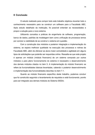 74



8 Conclusão

        O estudo realizado para compor todo este trabalho objetivou levantar todo o
conhecimento necessário para se construir um software para a Faculdade ABC.
Após estudo detalhado da instituição, foi possível entender as necessidades e
propor a solução para o novo sistema.
        Utilizando conceitos e práticas de engenharia de software, programação,
banco de dados, padrões de modelagem bem como unificação de processos temos
por concluir a viabilidade de se construir o sistema em questão.
        Com a construção dos módulos e posterior integração e implementação do
sistema, se espera melhorar qualidade na execução dos processos e rotinas da
Faculdade ABC, além de oferecer ao aluno maior comodidade e agilidade em alguns
tipos de solicitações que poderão ser requeridas online. Ressalta-se que este projeto
é apenas um módulo (módulo financeiro) de um sistema composto por outros
módulos e para pleno funcionamento do sistema é necessário o desenvolvimento
dos demais módulos citados no item 5. A implementação do módulo financeiro se
refere às funcionalidades básicas levantadas, cabendo o posterior desenvolvimento
e implementação das funcionalidades descritas no item 7.1.
        Quanto ao módulo financeiro específico deste trabalho, podemos concluir
que foi construído seguindo o levantamento de requisitos e está funcionando, pronto
para ser integrado aos demais módulos do Sistema SIEDU.
 