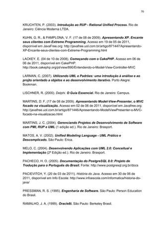 76



KRUCHTEN, P. (2003). Introdução ao RUP - Rational Unified Process. Rio de
Janeiro: Ciência Moderna LTDA.

KUHN, G. R., & PAMPLONA, V. F. (17 de 08 de 2009). Apresentando XP. Encante
seus clientes com Extreme Programming. Acesso em 19 de 05 de 2011,
disponível em JavaFree.org: http://javafree.uol.com.br/artigo/871447/Apresentando-
XP-Encante-seus-clientes-com-Extreme-Programming.html

LACKEY, E. (04 de 10 de 2008). Começando com o CakePHP. Acesso em 06 de
06 de 2011, disponível em CakePHP:
http://book.cakephp.org/pt/view/890/Entendendo-o-Model-View-Controller-MVC

LARMAN, C. (2007). Utilizando UML e Padrões: uma introdução à análise e ao
projto orientado a objetos e ao desenvolvimento iterativo. Porto Alegre:
Bookman.

LISCHNER, R. (2000). Delphi. O Guia Essencial. Rio de Janeiro: Campus.

MARTINS, D. F. (17 de 08 de 2009). Apresentando Model-View-Presenter, o MVC
focado na visualização. Acesso em 02 de 06 de 2011, disponível em Javafree.org:
http://javafree.uol.com.br/artigo/871446/Apresentando-ModelViewPresenter-o-MVC-
focado-na-visualizacao.html

MARTINS, J. C. (2004). Gerenciando Projetos de Desenvolvimento de Software
com PMI, RUP e UML (1 edição ed.). Rio de Janeiro: Brasport.

MATOS, A. V. (2002). Unified Modeling Language - UML Prático e
Descomplicado. São Paulo: Erica.

MELO, C. (2004). Desenvolvendo Aplicações com UML 2.0: Conceitual e
Implementação (2ª Edição ed.). Rio de Janeiro: Brasport.

PACHECO, H. O. (2005). Documentação do PostgreSQL 8.0: Projeto de
Tradução para o Português do Brasil. Fonte: http://www.postgresql.org.br/docs

PACIEVITCH, Y. (20 de 03 de 2011). História do Java. Acesso em 30 de 06 de
2011, disponível em Info Escola: http://www.infoescola.com/informatica/historia-do-
java/

PRESSMAN, R. S. (1995). Engenharia de Software. São Paulo: Person Education
do Brasil.

RAMALHO, J. A. (1999). Oracle8i. São Paulo: Berkeley Brasil.
 