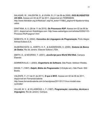 77



SALASAR, W., VALENTIM, S., & VIVAN, D. (11 de 06 de 2008). DOS BLOQUETOS
AO DDA. Acesso em 04 de 07 de 2011, disponível em FEBRABAN:
http://www.febraban.org.br/Noticias1.asp?id_texto=119&id_pagina=61&palavra=bloq
uetos

SANT'ANA, A. d. (28 de 11 de 2010). Os Processos RUP. Acesso em 02 de 06 de
2011, disponível em WebArtigos.com: http://www.webartigos.com/articles/53262/1/O-
Processo-RUP/pagina1.html

SEBESTA, R. S. (2002). Conceitos de Linguagens de Programação. Porto Alegre:
Artmed Editora S.A.

SILBERSCHATZ, A., KORTH, H. F., & SUDARSHAN, S. (2006). Sistema de Banco
de Dados. Rio de Janeiro: Elsevier Editora LTDA.

SMITH, D., & NEGRINO, T. (2001). JavaScript para World Wid Web. Campos
Elsevier.

SOMMERVILLE, I. (2003). Engenharia de Software. São Paulo: Addison Wesley.

SWAN, T. (1997). Delphi, Bíblia do Programador (3 Edição ed.). São Paulo: IDG
Books.

VALENTE, F. (11 de 01 de 2011). O que é MVC. Acesso em 02 de 06 de 2011,
disponível em FernandoValente:
http://www.fernandovalente.com.br/wordpress/2011/01/11/mvc-model-view-
controller/

VILLAS, M. V., & VILLASBOAS, L. F. (1987). Programação: conceitos, técnicas e
linguagens. Rio de Janeiro: Campus.
 