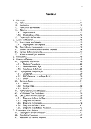 9



                                                          SUMÁRIO

1. Introdução ........................................................................................................... 11
  1.1. Tema ............................................................................................................ 11
  1.2. Justificativa ................................................................................................... 12
  1.3. Formulação do Problema ............................................................................. 12
  1.4. Objetivos ...................................................................................................... 13
    1.4.1. Objetivo Geral ........................................................................................ 13
    1.4.2. Objetivo Específico ................................................................................ 13
  1.5. Organização do Trabalho ............................................................................. 14
2. Análise Institucional ............................................................................................ 15
  2.1. A empresa e seu Negócio ............................................................................ 15
    2.1.1. Organograma da Empresa .................................................................... 15
  2.2. Descrição das Necessidades ....................................................................... 16
  2.3. Sistema de Informação Existente na Empresa ............................................ 16
  2.4. Normas de Funcionamento .......................................................................... 17
  2.5. Ambiente tecnológico existente .................................................................... 17
3. Cronograma ........................................................................................................ 18
4. Referencial Teórico ............................................................................................. 19
  4.1. Engenharia de Software ............................................................................... 19
    4.1.1. Modelos Prescritivos .............................................................................. 20
    4.1.2. Desenvolvimento Ágil ............................................................................ 24
    4.1.3. Arquitetura de Software ......................................................................... 28
  4.2. Linguagem de Programação ........................................................................ 29
    4.2.1. JavaScript .............................................................................................. 29
    4.2.2. PHP (Personal Home Page Tools) ........................................................ 30
    4.2.3. Delphi .................................................................................................... 30
  4.3. Banco de Dados ........................................................................................... 31
    4.3.1. Oracle .................................................................................................... 31
    4.3.2. PostegreSQL ......................................................................................... 32
    4.3.3. MySQL ................................................................................................... 33
  4.4. RUP (Rational Unified Process) ................................................................... 34
  4.5. MVC (Model View Controller) ....................................................................... 38
  4.6. UML (Unified Model Language) ................................................................... 39
    4.6.1. Diagrama de Caso de Uso .................................................................... 40
    4.6.2. Diagrama de Classes ............................................................................ 41
    4.6.3. Diagrama de Interação .......................................................................... 42
    4.6.4. Diagrama de Colaboração ..................................................................... 43
    4.6.5. Diagrama de Estados e Atividades ........................................................ 43
5. Proposta do Novo Sistema ................................................................................. 45
  5.1. Descrição do Sistema Proposto ................................................................... 47
  5.2. Resultados Esperados ................................................................................. 47
  5.3. Restrições do Sistema Proposto .................................................................. 48
 