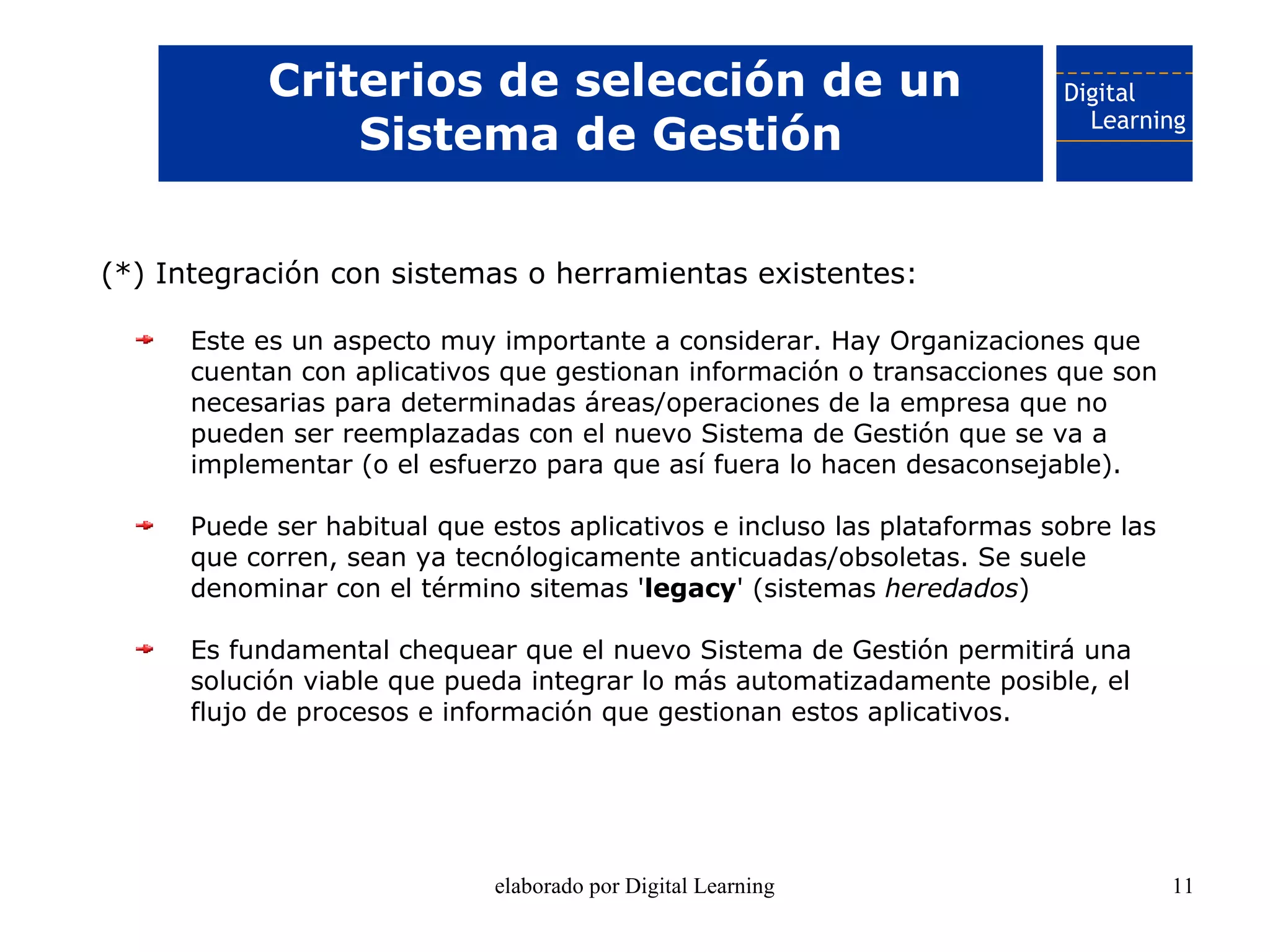 Criterios de selección de un
                Sistema de Gestión

(*) Integración con sistemas o herramientas existentes:

      Este es un aspecto muy importante a considerar. Hay Organizaciones que
      cuentan con aplicativos que gestionan información o transacciones que son
      necesarias para determinadas áreas/operaciones de la empresa que no
      pueden ser reemplazadas con el nuevo Sistema de Gestión que se va a
      implementar (o el esfuerzo para que así fuera lo hacen desaconsejable).

      Puede ser habitual que estos aplicativos e incluso las plataformas sobre las
      que corren, sean ya tecnólogicamente anticuadas/obsoletas. Se suele
      denominar con el término sitemas 'legacy' (sistemas heredados)

      Es fundamental chequear que el nuevo Sistema de Gestión permitirá una
      solución viable que pueda integrar lo más automatizadamente posible, el
      flujo de procesos e información que gestionan estos aplicativos.




                             elaborado por Digital Learning                          11
 