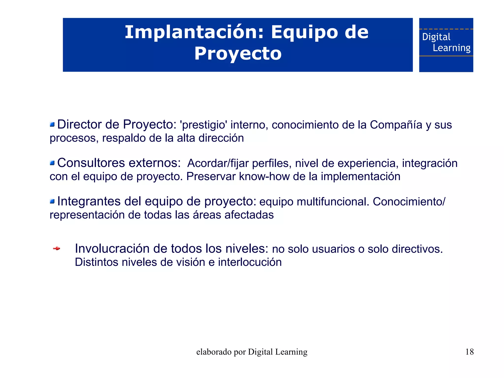 Implantación: Equipo de
                     Proyecto


 Director de Proyecto: 'prestigio' interno, conocimiento de la Compañía y sus
procesos, respaldo de la alta dirección

 Consultores externos: Acordar/fijar perfiles, nivel de experiencia, integración
con el equipo de proyecto. Preservar know-how de la implementación

 Integrantes del equipo de proyecto: equipo multifuncional. Conocimiento/
representación de todas las áreas afectadas

     Involucración de todos los niveles: no solo usuarios o solo directivos.
     Distintos niveles de visión e interlocución




                              elaborado por Digital Learning                       18
 