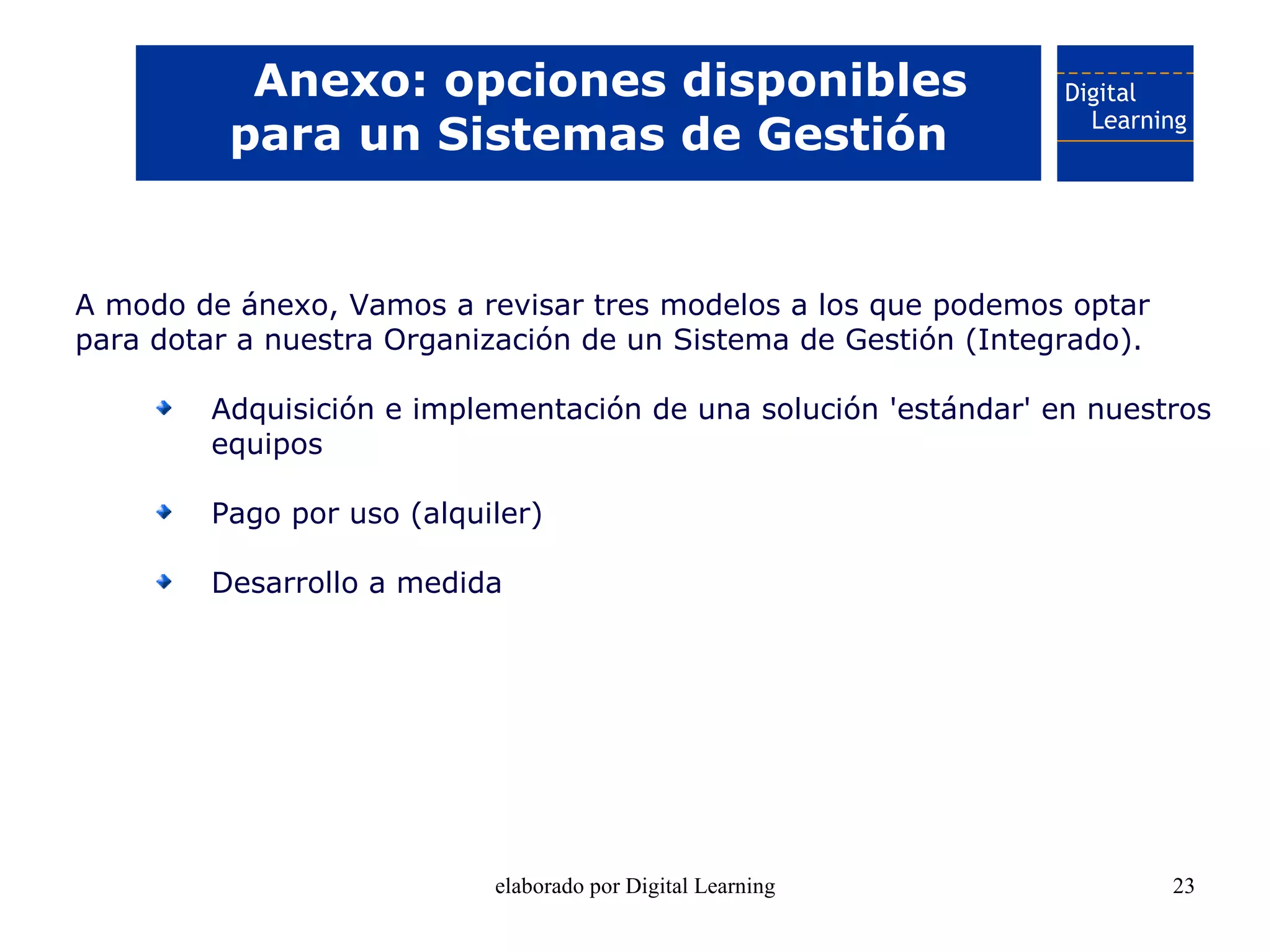Anexo: opciones disponibles
          para un Sistemas de Gestión


A modo de ánexo, Vamos a revisar tres modelos a los que podemos optar
para dotar a nuestra Organización de un Sistema de Gestión (Integrado).

         Adquisición e implementación de una solución 'estándar' en nuestros
         equipos

         Pago por uso (alquiler)

         Desarrollo a medida




                            elaborado por Digital Learning                23
 