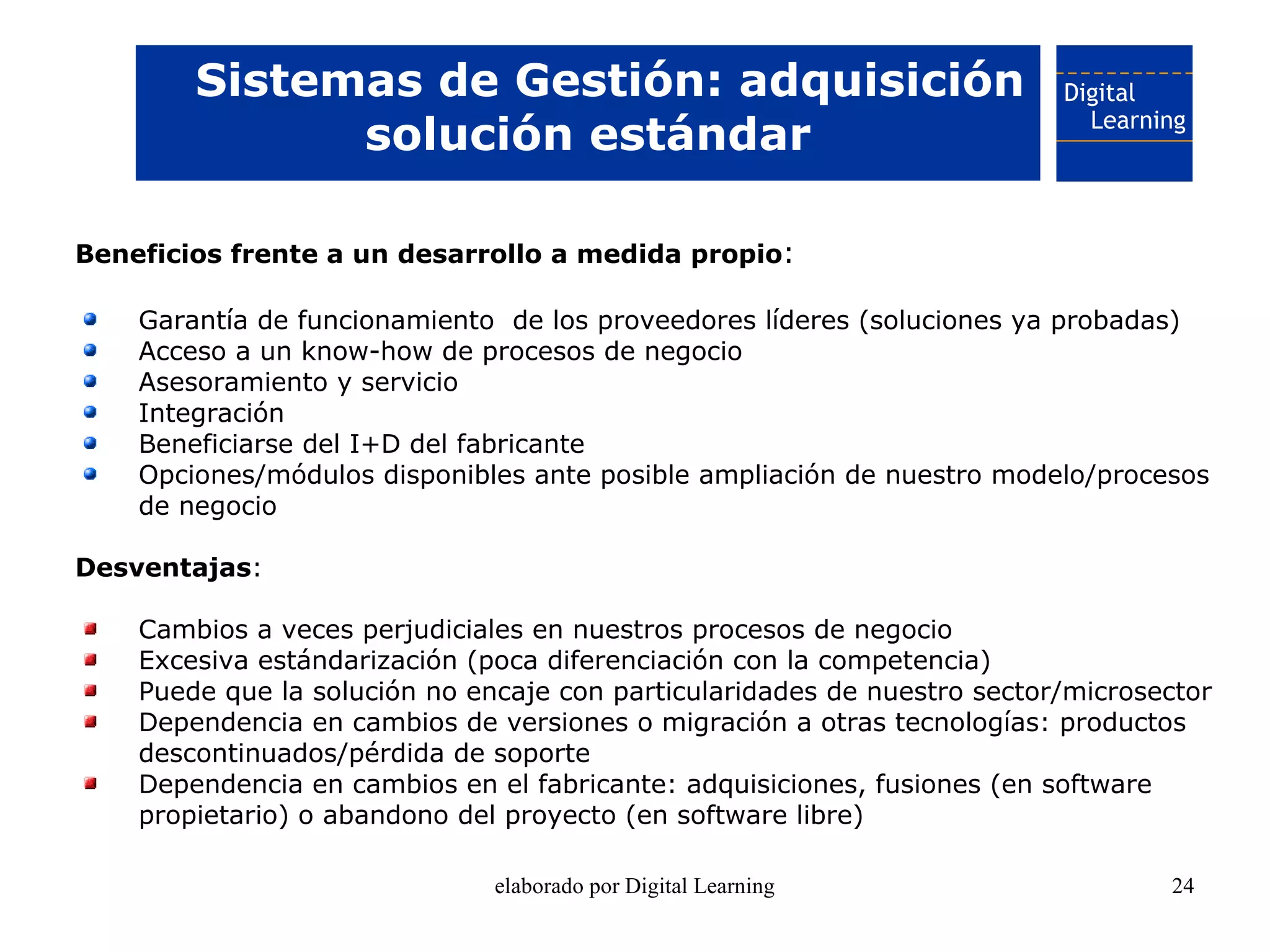 Sistemas de Gestión: adquisición
              solución estándar

Beneficios frente a un desarrollo a medida propio:

    Garantía de funcionamiento de los proveedores líderes (soluciones ya probadas)
    Acceso a un know-how de procesos de negocio
    Asesoramiento y servicio
    Integración
    Beneficiarse del I+D del fabricante
    Opciones/módulos disponibles ante posible ampliación de nuestro modelo/procesos
    de negocio

Desventajas:

    Cambios a veces perjudiciales en nuestros procesos de negocio
    Excesiva estándarización (poca diferenciación con la competencia)
    Puede que la solución no encaje con particularidades de nuestro sector/microsector
    Dependencia en cambios de versiones o migración a otras tecnologías: productos
    descontinuados/pérdida de soporte
    Dependencia en cambios en el fabricante: adquisiciones, fusiones (en software
    propietario) o abandono del proyecto (en software libre)

                               elaborado por Digital Learning                     24
 