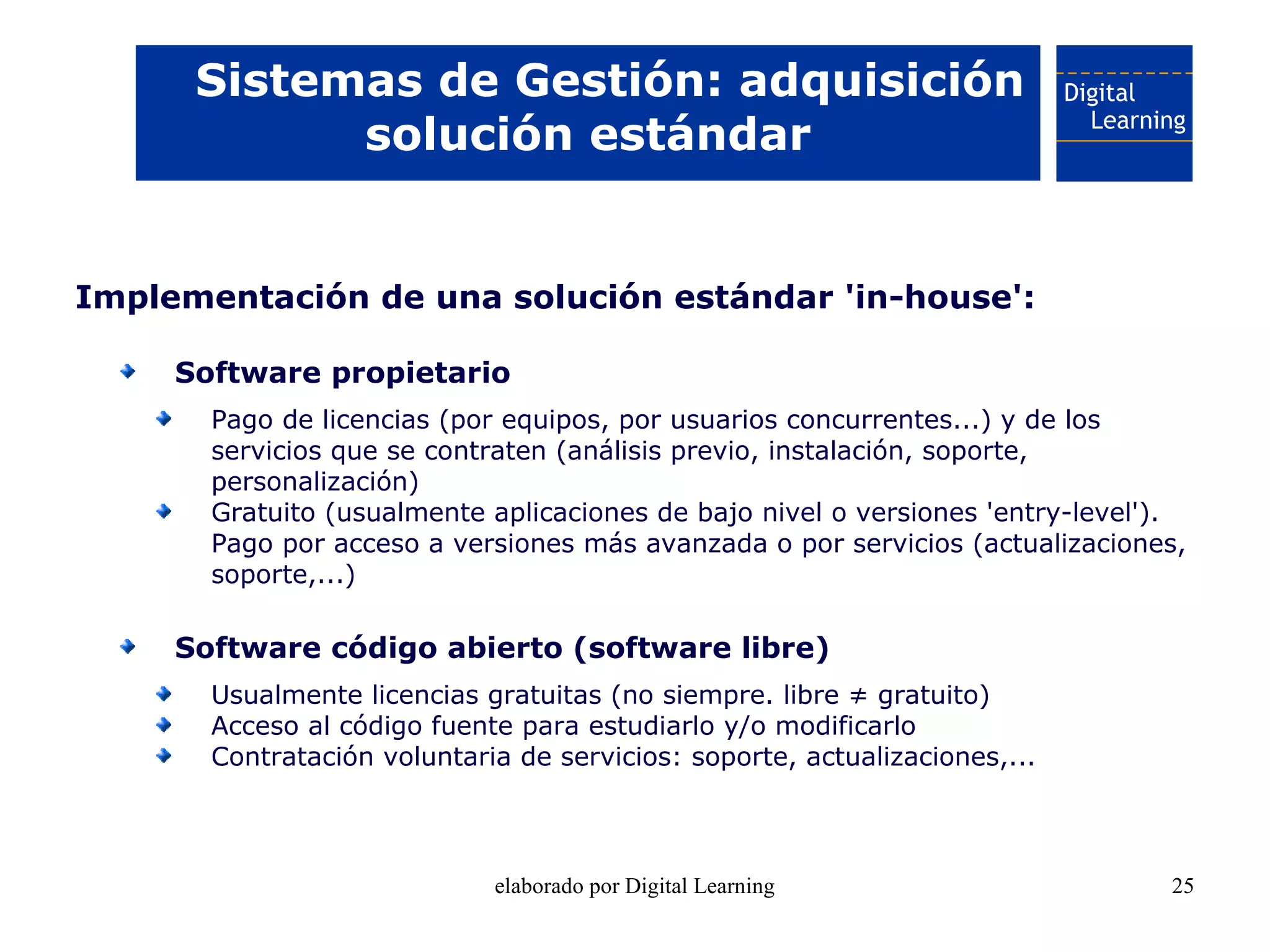 Sistemas de Gestión: adquisición
            solución estándar


Implementación de una solución estándar 'in-house':

     Software propietario
       Pago de licencias (por equipos, por usuarios concurrentes...) y de los
       servicios que se contraten (análisis previo, instalación, soporte,
       personalización)
       Gratuito (usualmente aplicaciones de bajo nivel o versiones 'entry-level').
       Pago por acceso a versiones más avanzada o por servicios (actualizaciones,
       soporte,...)

     Software código abierto (software libre)
       Usualmente licencias gratuitas (no siempre. libre ≠ gratuito)
       Acceso al código fuente para estudiarlo y/o modificarlo
       Contratación voluntaria de servicios: soporte, actualizaciones,...



                             elaborado por Digital Learning                     25
 