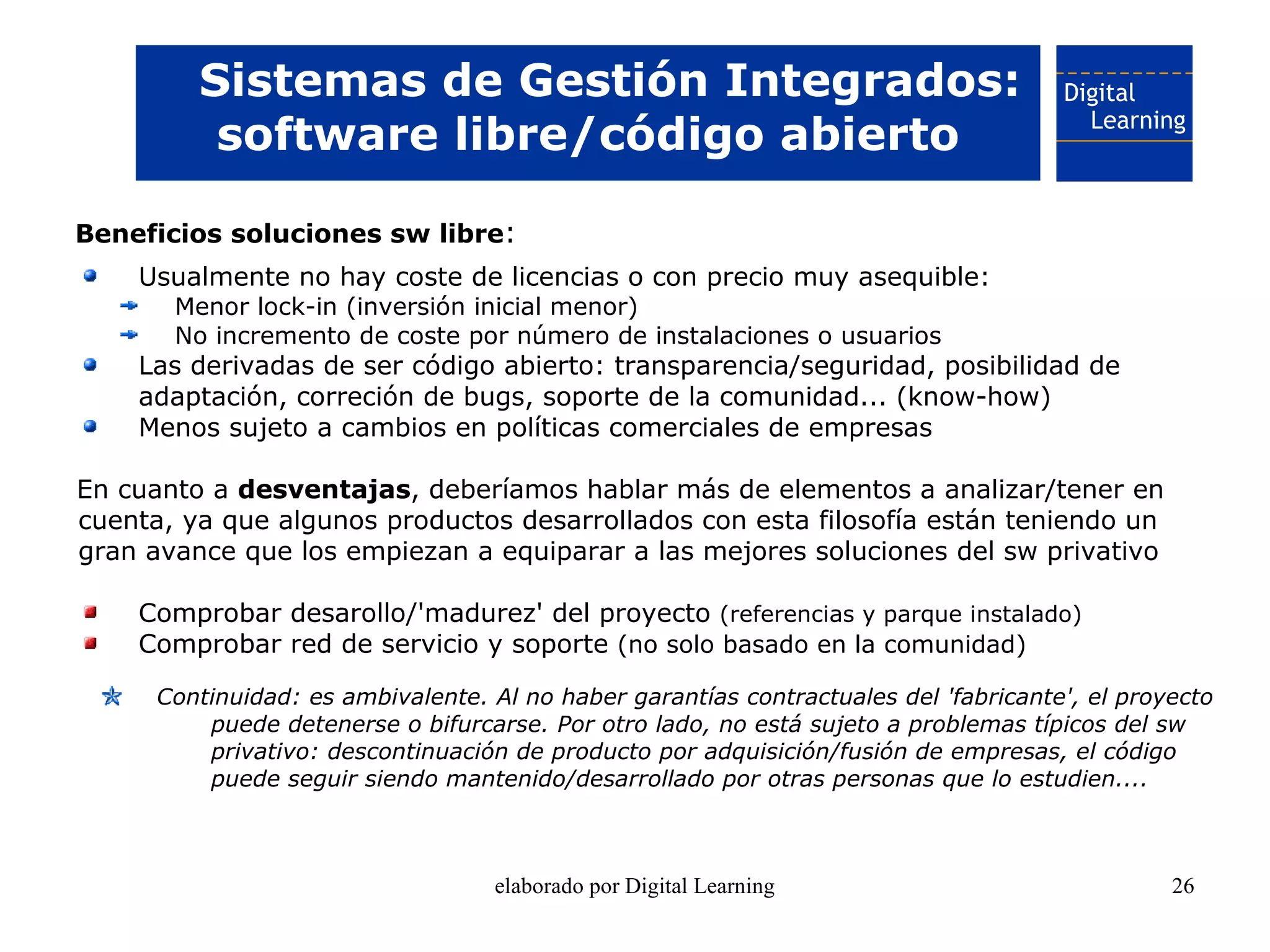 Sistemas de Gestión Integrados:
          software libre/código abierto

Beneficios soluciones sw libre:
    Usualmente no hay coste de licencias o con precio muy asequible:
       Menor lock-in (inversión inicial menor)
       No incremento de coste por número de instalaciones o usuarios
    Las derivadas de ser código abierto: transparencia/seguridad, posibilidad de
    adaptación, correción de bugs, soporte de la comunidad... (know-how)
    Menos sujeto a cambios en políticas comerciales de empresas

En cuanto a desventajas, deberíamos hablar más de elementos a analizar/tener en
cuenta, ya que algunos productos desarrollados con esta filosofía están teniendo un
gran avance que los empiezan a equiparar a las mejores soluciones del sw privativo

    Comprobar desarollo/'madurez' del proyecto (referencias y parque instalado)
    Comprobar red de servicio y soporte (no solo basado en la comunidad)

      Continuidad: es ambivalente. Al no haber garantías contractuales del 'fabricante', el proyecto
          puede detenerse o bifurcarse. Por otro lado, no está sujeto a problemas típicos del sw
          privativo: descontinuación de producto por adquisición/fusión de empresas, el código
          puede seguir siendo mantenido/desarrollado por otras personas que lo estudien....



                                    elaborado por Digital Learning                              26
 