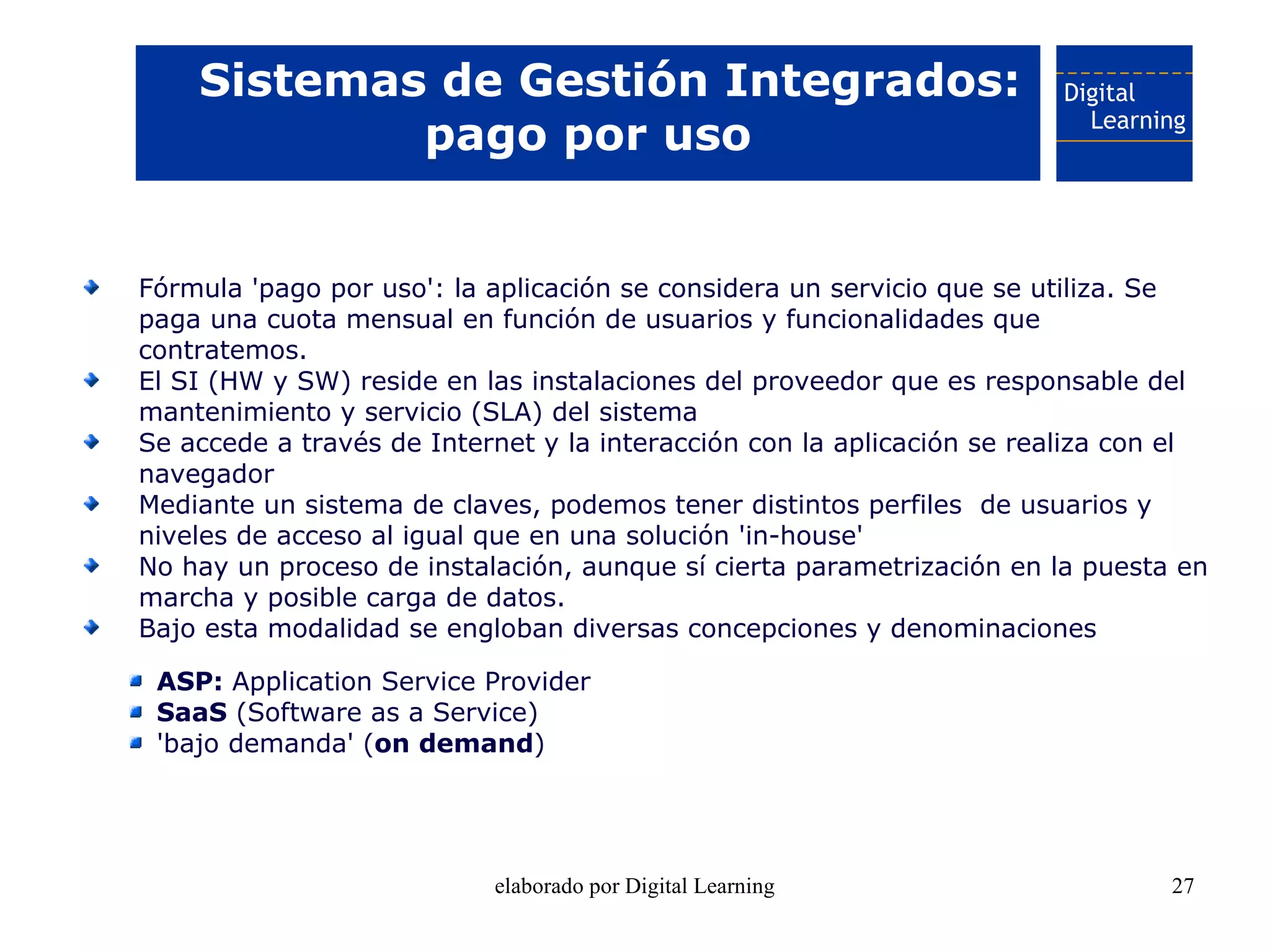 Sistemas de Gestión Integrados:
            pago por uso


Fórmula 'pago por uso': la aplicación se considera un servicio que se utiliza. Se
paga una cuota mensual en función de usuarios y funcionalidades que
contratemos.
El SI (HW y SW) reside en las instalaciones del proveedor que es responsable del
mantenimiento y servicio (SLA) del sistema
Se accede a través de Internet y la interacción con la aplicación se realiza con el
navegador
Mediante un sistema de claves, podemos tener distintos perfiles de usuarios y
niveles de acceso al igual que en una solución 'in-house'
No hay un proceso de instalación, aunque sí cierta parametrización en la puesta en
marcha y posible carga de datos.
Bajo esta modalidad se engloban diversas concepciones y denominaciones

 ASP: Application Service Provider
 SaaS (Software as a Service)
 'bajo demanda' (on demand)




                           elaborado por Digital Learning                       27
 