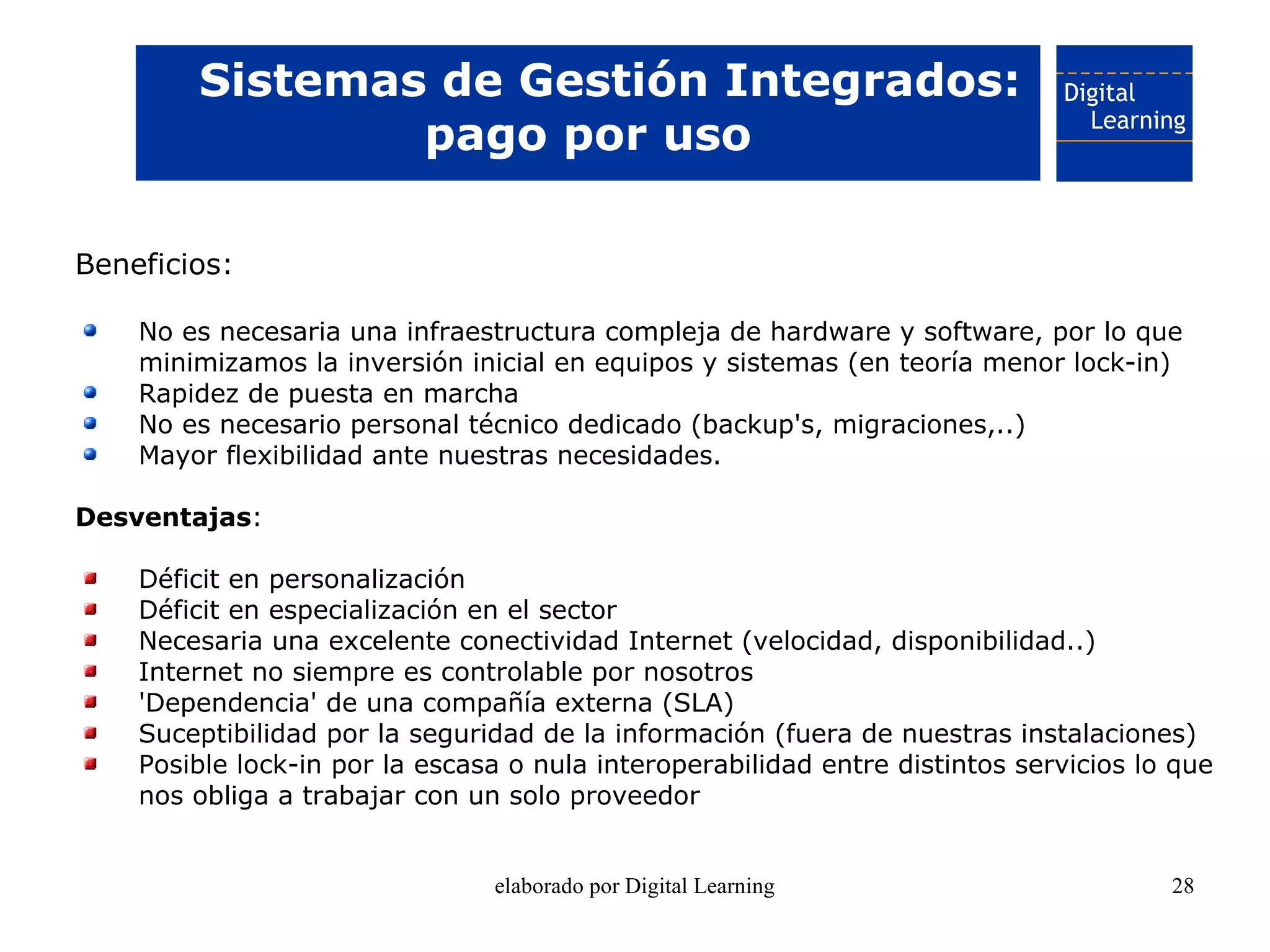 Sistemas de Gestión Integrados:
                pago por uso

Beneficios:

    No es necesaria una infraestructura compleja de hardware y software, por lo que
    minimizamos la inversión inicial en equipos y sistemas (en teoría menor lock-in)
    Rapidez de puesta en marcha
    No es necesario personal técnico dedicado (backup's, migraciones,..)
    Mayor flexibilidad ante nuestras necesidades.

Desventajas:

    Déficit en personalización
    Déficit en especialización en el sector
    Necesaria una excelente conectividad Internet (velocidad, disponibilidad..)
    Internet no siempre es controlable por nosotros
    'Dependencia' de una compañía externa (SLA)
    Suceptibilidad por la seguridad de la información (fuera de nuestras instalaciones)
    Posible lock-in por la escasa o nula interoperabilidad entre distintos servicios lo que
    nos obliga a trabajar con un solo proveedor


                                elaborado por Digital Learning                         28
 