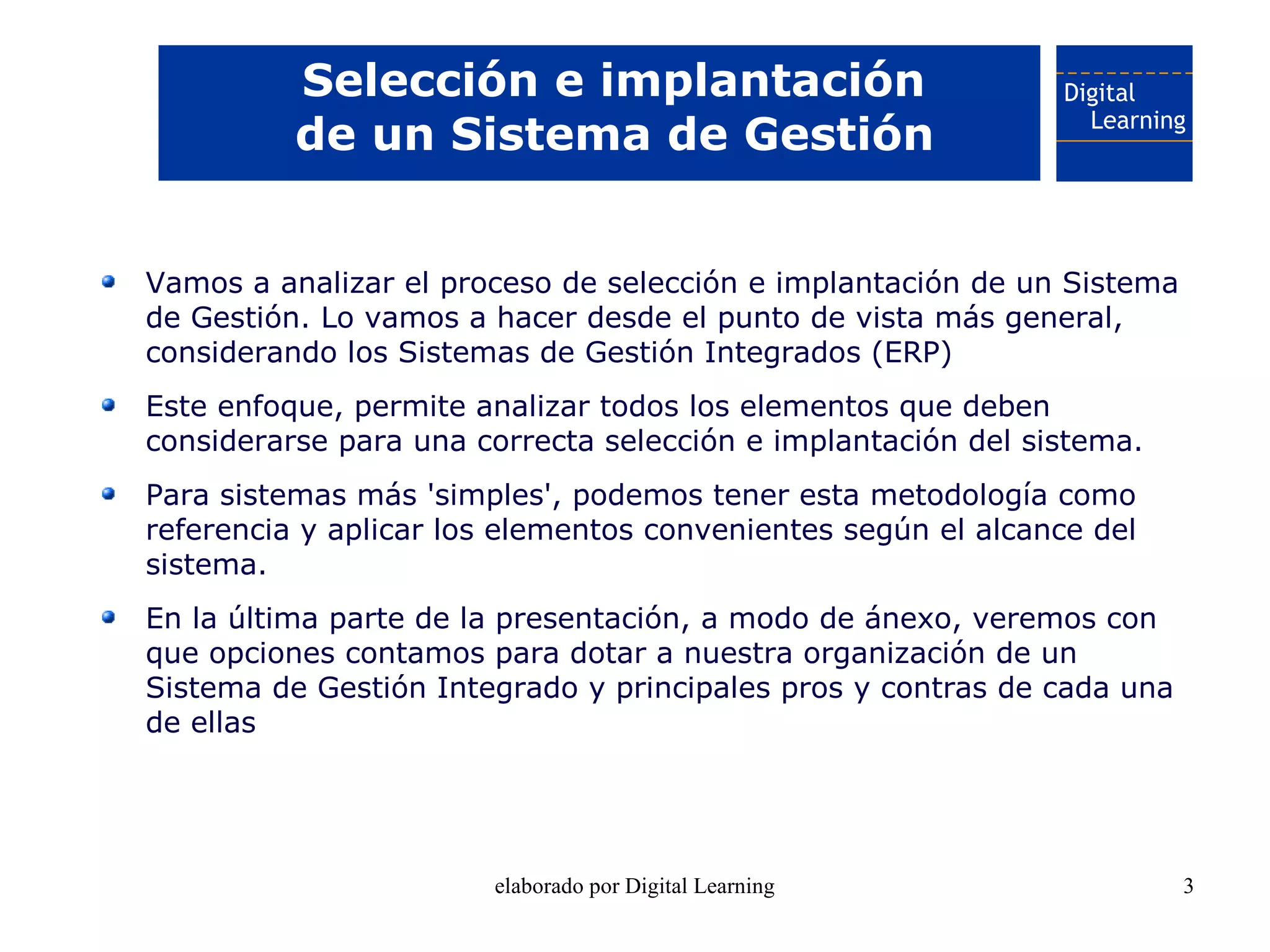 Selección e implantación
          de un Sistema de Gestión


Vamos a analizar el proceso de selección e implantación de un Sistema
de Gestión. Lo vamos a hacer desde el punto de vista más general,
considerando los Sistemas de Gestión Integrados (ERP)
Este enfoque, permite analizar todos los elementos que deben
considerarse para una correcta selección e implantación del sistema.
Para sistemas más 'simples', podemos tener esta metodología como
referencia y aplicar los elementos convenientes según el alcance del
sistema.
En la última parte de la presentación, a modo de ánexo, veremos con
que opciones contamos para dotar a nuestra organización de un
Sistema de Gestión Integrado y principales pros y contras de cada una
de ellas




                       elaborado por Digital Learning                   3
 