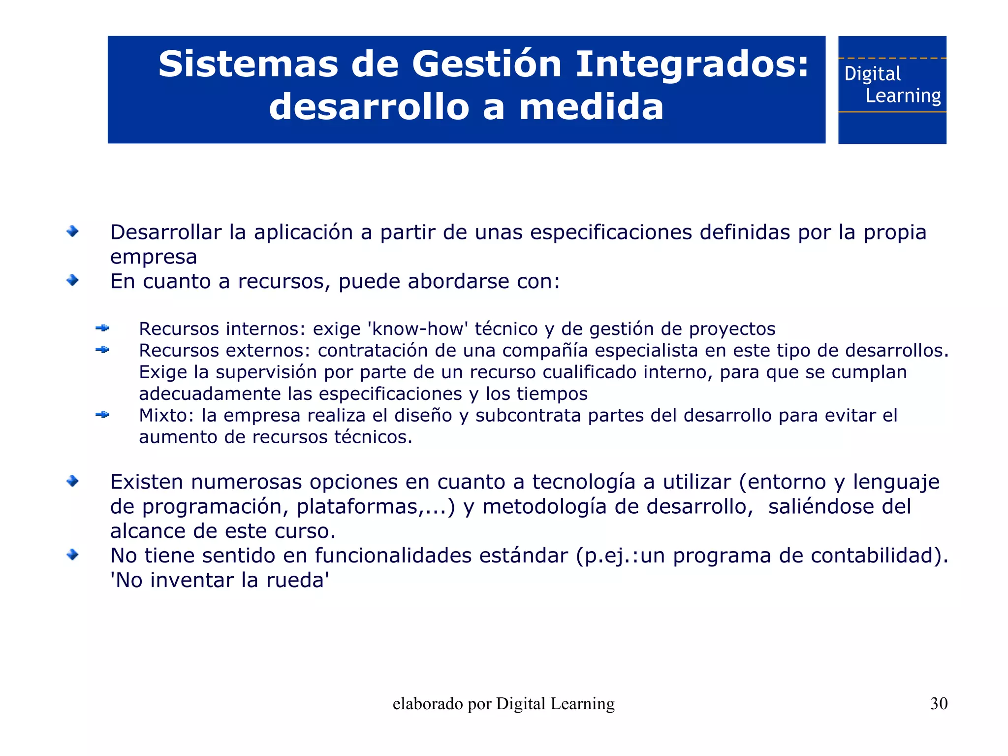 Sistemas de Gestión Integrados:
         desarrollo a medida


Desarrollar la aplicación a partir de unas especificaciones definidas por la propia
empresa
En cuanto a recursos, puede abordarse con:

  Recursos internos: exige 'know-how' técnico y de gestión de proyectos
  Recursos externos: contratación de una compañía especialista en este tipo de desarrollos.
  Exige la supervisión por parte de un recurso cualificado interno, para que se cumplan
  adecuadamente las especificaciones y los tiempos
  Mixto: la empresa realiza el diseño y subcontrata partes del desarrollo para evitar el
  aumento de recursos técnicos.

Existen numerosas opciones en cuanto a tecnología a utilizar (entorno y lenguaje
de programación, plataformas,...) y metodología de desarrollo, saliéndose del
alcance de este curso.
No tiene sentido en funcionalidades estándar (p.ej.:un programa de contabilidad).
'No inventar la rueda'




                             elaborado por Digital Learning                             30
 