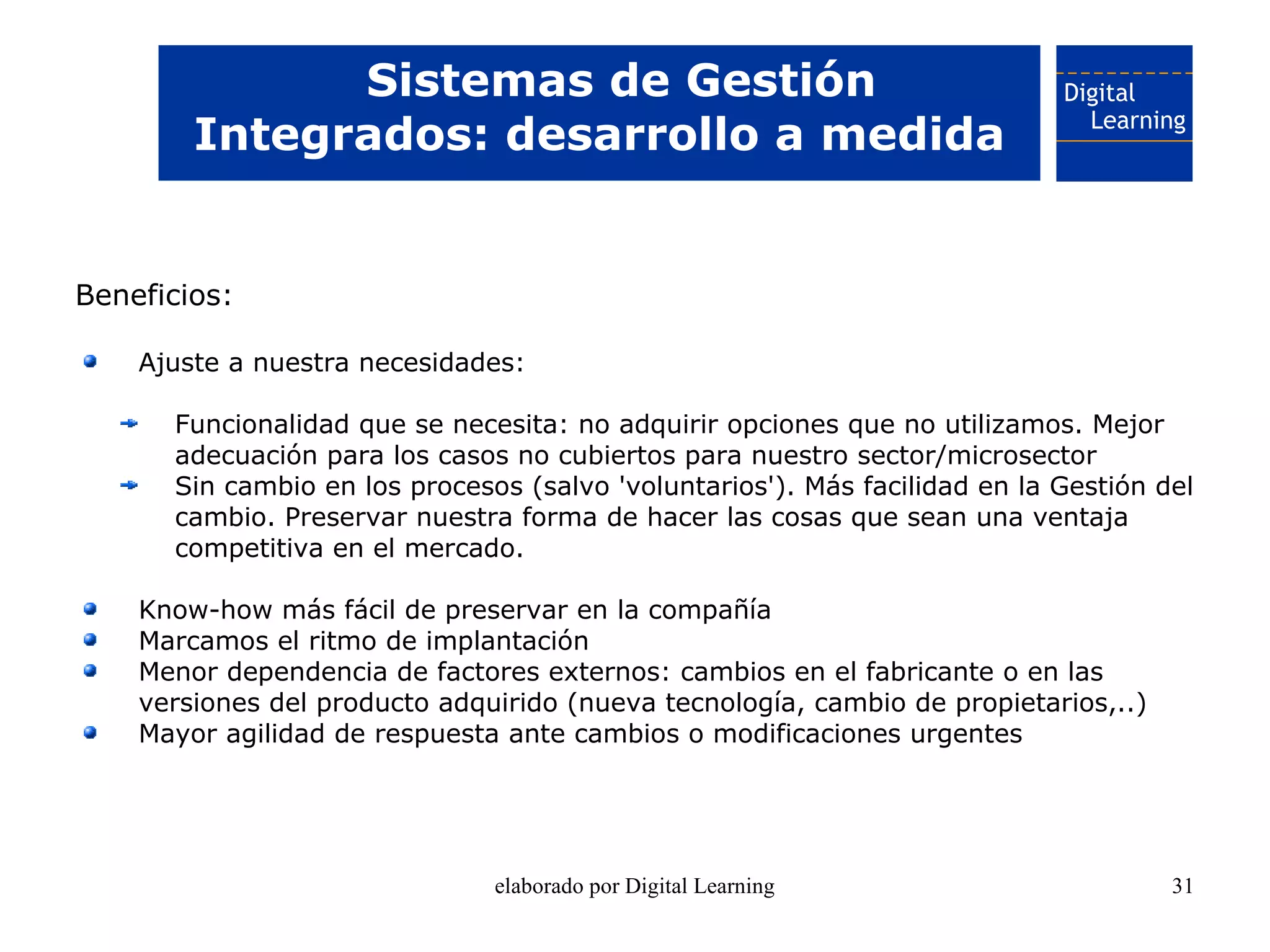 Sistemas de Gestión
        Integrados: desarrollo a medida


Beneficios:

    Ajuste a nuestra necesidades:

      Funcionalidad que se necesita: no adquirir opciones que no utilizamos. Mejor
      adecuación para los casos no cubiertos para nuestro sector/microsector
      Sin cambio en los procesos (salvo 'voluntarios'). Más facilidad en la Gestión del
      cambio. Preservar nuestra forma de hacer las cosas que sean una ventaja
      competitiva en el mercado.

    Know-how más fácil de preservar en la compañía
    Marcamos el ritmo de implantación
    Menor dependencia de factores externos: cambios en el fabricante o en las
    versiones del producto adquirido (nueva tecnología, cambio de propietarios,..)
    Mayor agilidad de respuesta ante cambios o modificaciones urgentes




                               elaborado por Digital Learning                        31
 