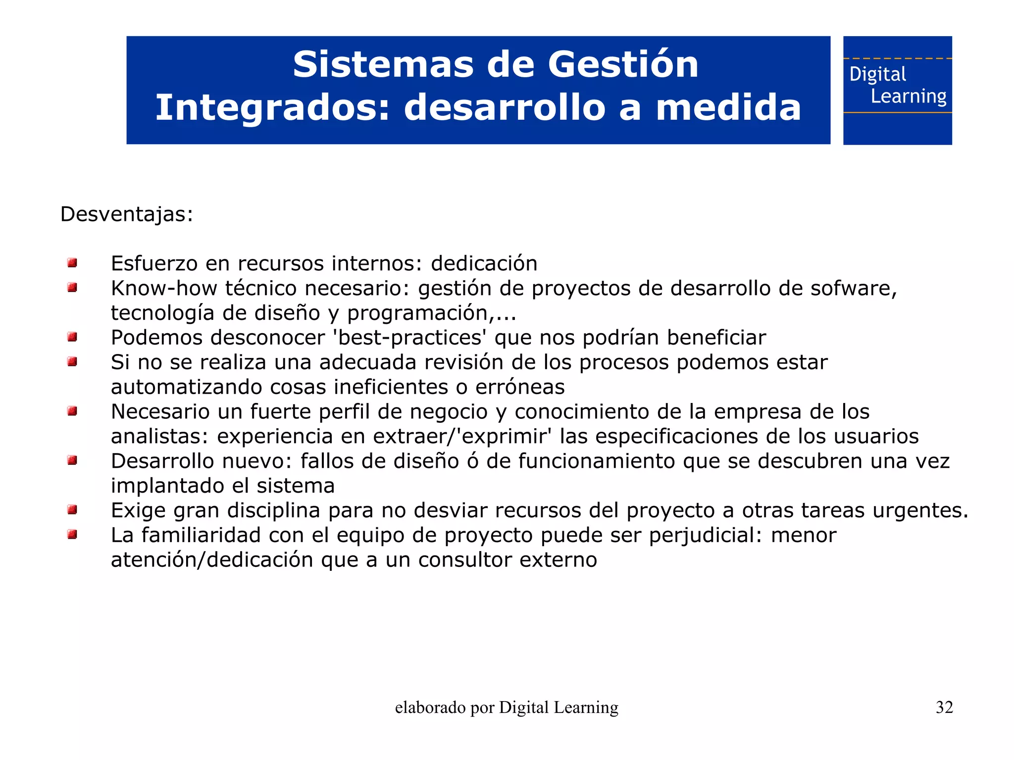 Sistemas de Gestión
        Integrados: desarrollo a medida

Desventajas:

    Esfuerzo en recursos internos: dedicación
    Know-how técnico necesario: gestión de proyectos de desarrollo de sofware,
    tecnología de diseño y programación,...
    Podemos desconocer 'best-practices' que nos podrían beneficiar
    Si no se realiza una adecuada revisión de los procesos podemos estar
    automatizando cosas ineficientes o erróneas
    Necesario un fuerte perfil de negocio y conocimiento de la empresa de los
    analistas: experiencia en extraer/'exprimir' las especificaciones de los usuarios
    Desarrollo nuevo: fallos de diseño ó de funcionamiento que se descubren una vez
    implantado el sistema
    Exige gran disciplina para no desviar recursos del proyecto a otras tareas urgentes.
    La familiaridad con el equipo de proyecto puede ser perjudicial: menor
    atención/dedicación que a un consultor externo




                               elaborado por Digital Learning                       32
 